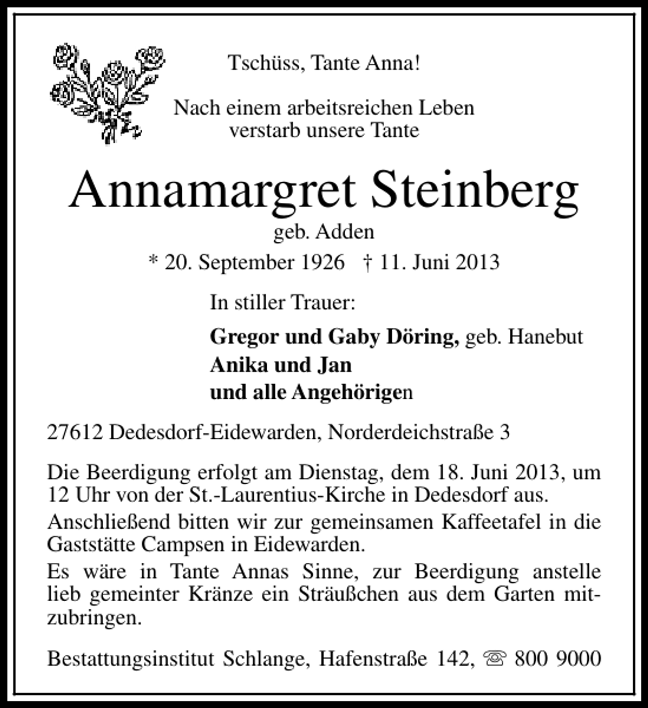 <p>Tschüss, Tante Anna!<br />Nach einem arbeitsreichen Leben<br />verstarb unsere Tante</p><p>Annamargret Steinberg<br />geb. Adden<br />* 20. September 1926 † 11. Juni 2013<br />In stiller Trauer:<br />Gregor und Gaby Döring, geb. Hanebut<br />Anika und Jan<br />und alle Angehörigen<br />27612 Dedesdorf-Eidewarden, Norderdeichstraße 3<br />Die Beerdigung erfolgt am Dienstag, dem 18. Juni 2013, um<br />12 Uhr von der St.-Laurentius-Kirche in Dedesdorf aus.<br />Anschließend bitten wir zur gemeinsamen Kaffeetafel in die<br />Gaststätte Campsen in Eidewarden.<br />Es wäre in Tante Annas Sinne, zur Beerdigung anstelle<br />lieb gemeinter Kränze ein Sträußchen aus dem Garten mitzubringen.<br />Bestattungsinstitut Schlange, Hafenstraße 142, s 800 9000</p>