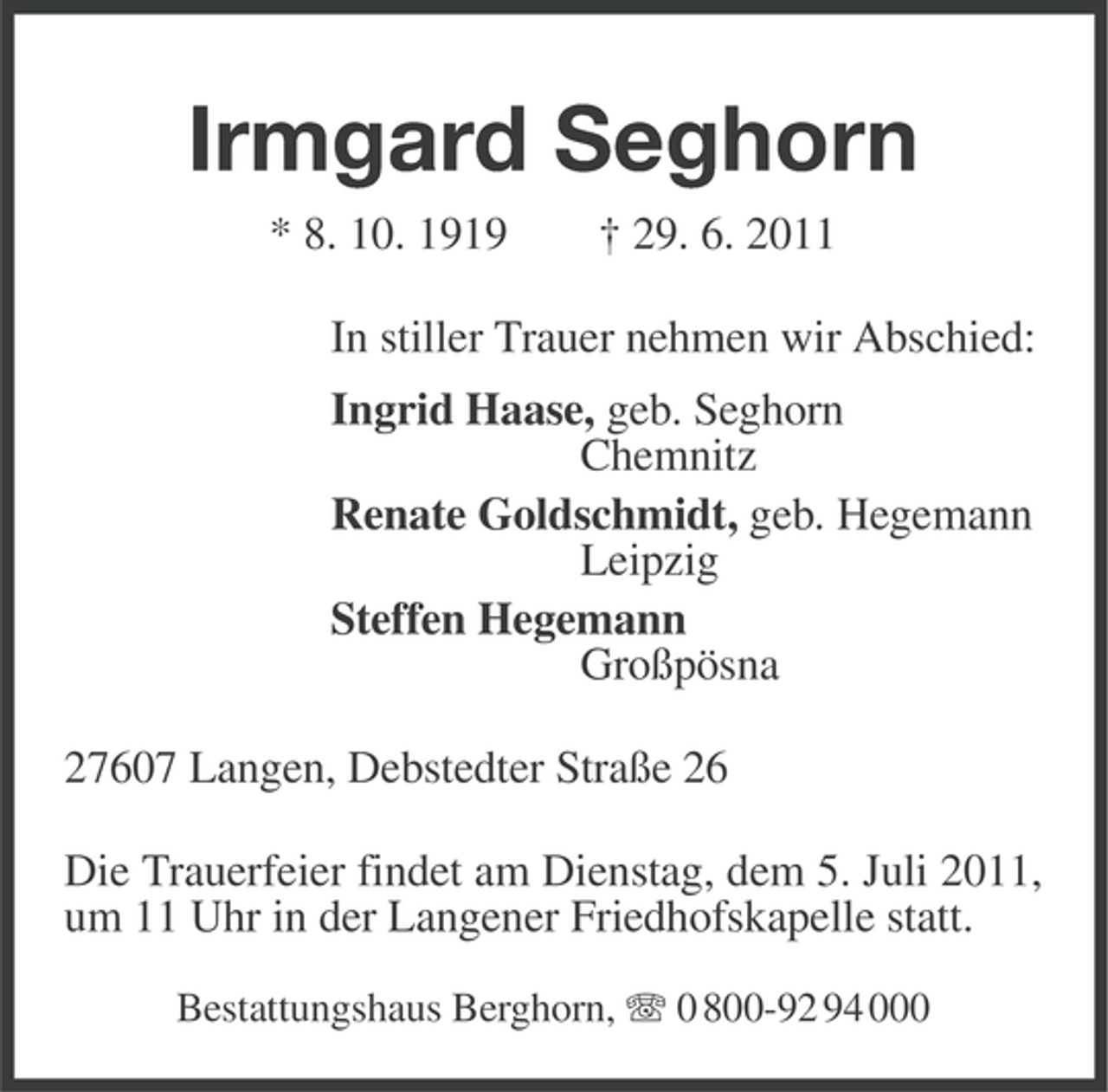 <p>Irmgard Seghorn<br />* 8. 10. 1919</p><p>† 29. 6. 2011</p><p>In stiller Trauer nehmen wir Abschied:<br />Ingrid Haase, geb. Seghorn<br />Chemnitz<br />Renate Goldschmidt, geb. Hegemann<br />Leipzig<br />Steffen Hegemann<br />Großpösna<br />27607 Langen, Debstedter Straße 26<br />Die Trauerfeier findet am Dienstag, dem 5. Juli 2011,<br />um 11 Uhr in der Langener Friedhofskapelle statt.<br />Bestattungshaus Berghorn, 0 800-92 94 000</p>
