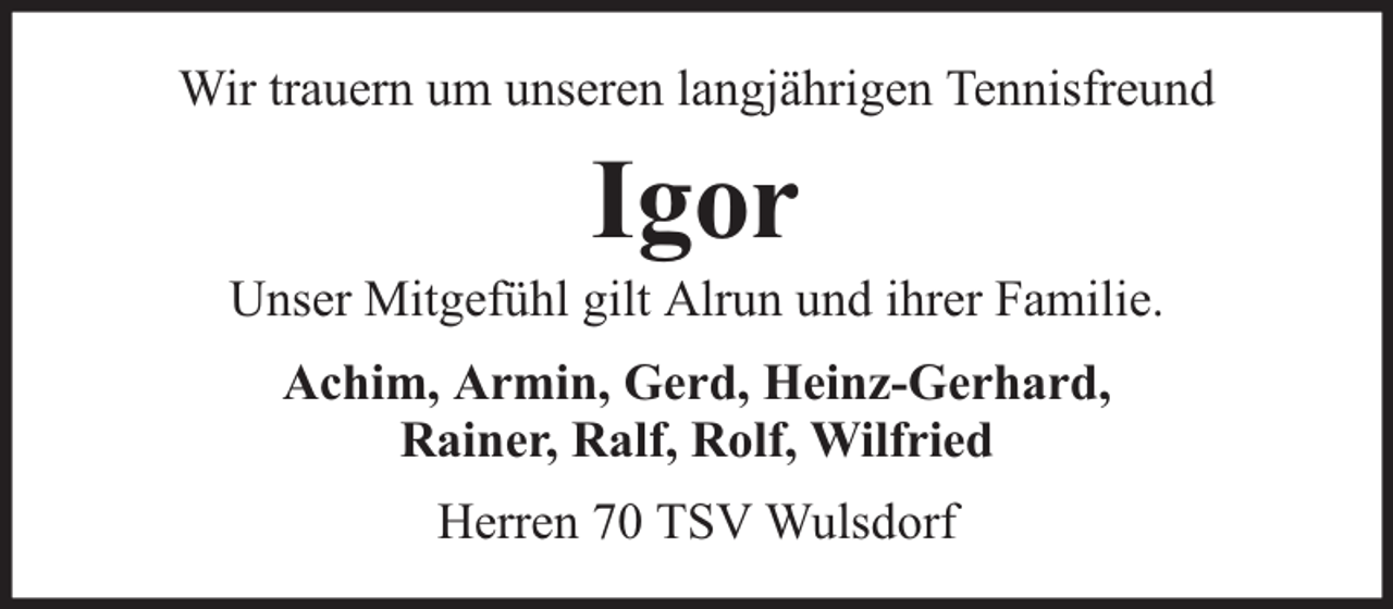 <p>Wir trauern um unseren langjährigen Tennisfreund</p><p>Igor</p><p>Unser Mitgefühl gilt Alrun und ihrer Familie.<br />Achim, Armin, Gerd, Heinz-Gerhard,<br />Rainer, Ralf, Rolf, Wilfried<br />Herren 70 TSV Wulsdorf</p>