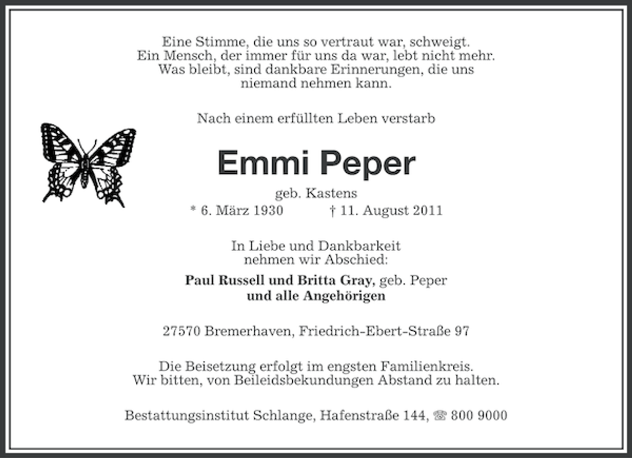 <p>Eine Stimme, die uns so vertraut war, schweigt.<br />Ein Mensch, der immer für uns da war, lebt nicht mehr.<br />Was bleibt, sind dankbare Erinnerungen, die uns<br />niemand nehmen kann.<br />Nach einem erfüllten Leben verstarb</p><p>Emmi Peper<br />geb. Kastens<br />* 6. März 1930<br />† 11. August 2011<br />In Liebe und Dankbarkeit<br />nehmen wir Abschied:<br />Paul Russell und Britta Gray, geb. Peper<br />und alle Angehörigen<br />27570 Bremerhaven, Friedrich-Ebert-Straße 97<br />Die Beisetzung erfolgt im engsten Familienkreis.<br />Wir bitten, von Beileidsbekundungen Abstand zu halten.<br />Bestattungsinstitut Schlange, Hafenstraße 144, 800 9000</p>