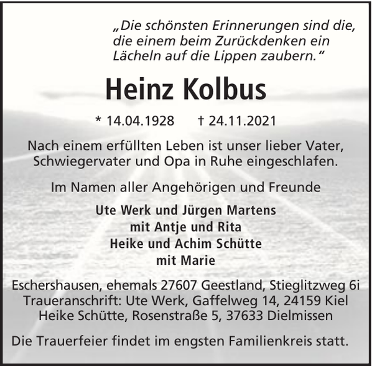 <p>„Die schönsten Erinnerungen sind die,<br />die einem beim Zurückdenken ein<br />Lächeln auf die Lippen zaubern.“</p><p>Heinz Kolbus<br />* 14.04.1928</p><p>† 24.11.2021</p><p>Nach einem erfüllten Leben ist unser lieber Vater,<br />Schwiegervater und Opa in Ruhe eingeschlafen.<br />Im Namen aller Angehörigen und Freunde<br />Ute Werk und Jürgen Martens<br />mit Antje und Rita<br />Heike und Achim Schütte<br />mit Marie<br />Eschershausen, ehemals 27607 Geestland, Stieglitzweg 6i<br />Traueranschrift: Ute Werk, Gaffelweg 14, 24159 Kiel<br />Heike Schütte, Rosenstraße 5, 37633 Dielmissen<br />Die Trauerfeier findet im engsten Familienkreis statt.</p>