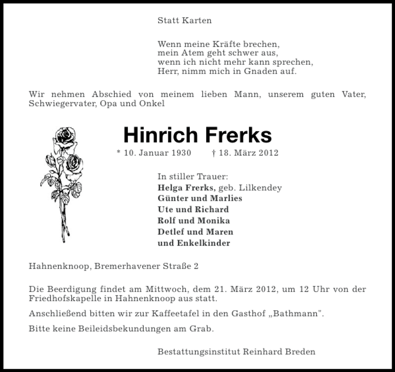<p>Statt Karten<br />Wenn meine Kräfte brechen,<br />mein Atem geht schwer aus,<br />wenn ich nicht mehr kann sprechen,<br />Herr, nimm mich in Gnaden auf.<br />Wir nehmen Abschied von meinem lieben Mann, unserem guten Vater,<br />Schwiegervater, Opa und Onkel</p><p>Hinrich Frerks<br />* 10. Januar 1930</p><p>† 18. März 2012</p><p>In stiller Trauer:<br />Helga Frerks, geb. Lilkendey<br />Günter und Marlies<br />Ute und Richard<br />Rolf und Monika<br />Detlef und Maren<br />und Enkelkinder<br />Hahnenknoop, Bremerhavener Straße 2<br />Die Beerdigung findet am Mittwoch, dem 21. März 2012, um 12 Uhr von der<br />Friedhofskapelle in Hahnenknoop aus statt.<br />Anschließend bitten wir zur Kaffeetafel in den Gasthof „Bathmann".<br />Bitte keine Beileidsbekundungen am Grab.<br />Bestattungsinstitut Reinhard Breden</p>