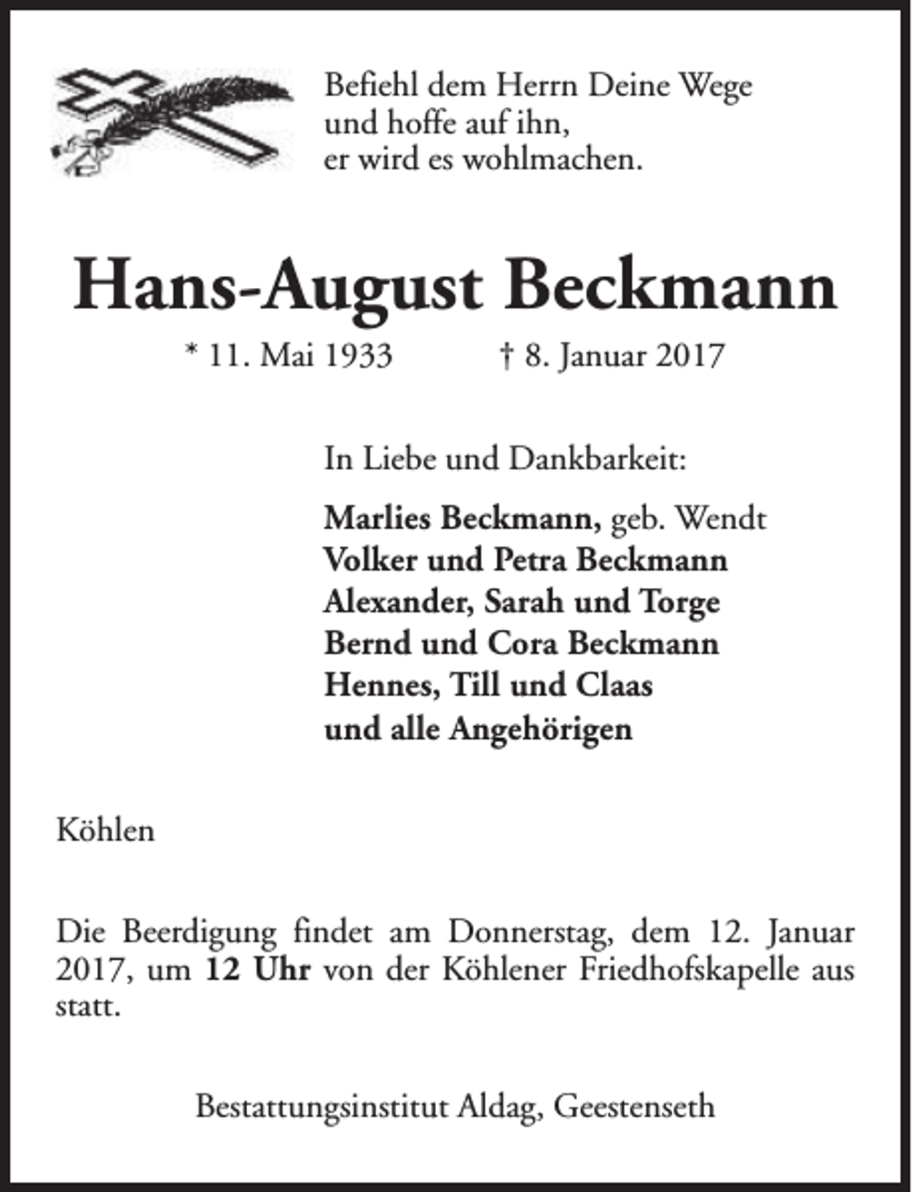 <p>Befiehl dem Herrn Deine Wege<br />und hoffe auf ihn,<br />er wird es wohlmachen.</p><p>Hans-August Beckmann<br />* 11. Mai 1933</p><p>† 8. Januar 2017</p><p>In Liebe und Dankbarkeit:<br />Marlies Beckmann, geb. Wendt<br />Volker und Petra Beckmann<br />Alexander, Sarah und Torge<br />Bernd und Cora Beckmann<br />Hennes, Till und Claas<br />und alle Angehörigen<br />Köhlen<br />Die Beerdigung findet am Donnerstag, dem 12. Januar<br />2017, um 12 Uhr von der Köhlener Friedhofskapelle aus<br />statt.<br />Bestattungsinstitut Aldag, Geestenseth</p>