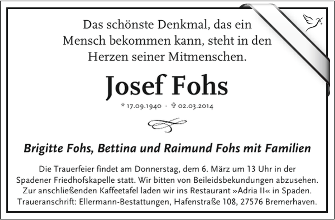 <p>Das schönste Denkmal, das ein<br />Mensch bekommen kann, steht in den<br />Herzen seiner Mitmenschen.</p><p>Josef Fohs<br />* 17.09.1940 · U 02.03.2014</p><p>Brigitte Fohs, Bettina und Raimund Fohs mit Familien<br />Die Trauerfeier findet am Donnerstag, dem 6. März um 13 Uhr in der<br />Spadener Friedhofskapelle statt. Wir bitten von Beileidsbekundungen abzusehen.<br />Zur anschließenden Kaffeetafel laden wir ins Restaurant »Adria II« in Spaden.<br />Traueranschrift: Ellermann-Bestattungen, Hafenstraße 108, 27576 Bremerhaven.</p>