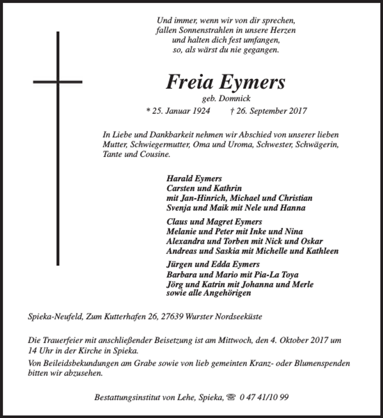<p>Und immer, wenn wir von dir sprechen,<br />fallen Sonnenstrahlen in unsere Herzen<br />und halten dich fest umfangen,<br />so, als wärst du nie gegangen.</p><p>Freia Eymers</p><p>geb. Domnick<br />* 25. Januar 1924<br />† 26. September 2017<br />In Liebe und Dankbarkeit nehmen wir Abschied von unserer lieben<br />Mutter, Schwiegermutter, Oma und Uroma, Schwester, Schwägerin,<br />Tante und Cousine.<br />Harald Eymers<br />Carsten und Kathrin<br />mit Jan-Hinrich, Michael und Christian<br />Svenja und Maik mit Nele und Hanna<br />Claus und Magret Eymers<br />Melanie und Peter mit Inke und Nina<br />Alexandra und Torben mit Nick und Oskar<br />Andreas und Saskia mit Michelle und Kathleen<br />Jürgen und Edda Eymers<br />Barbara und Mario mit Pia-La Toya<br />Jörg und Katrin mit Johanna und Merle<br />sowie alle Angehörigen<br />Spieka-Neufeld, Zum Kutterhafen 26, 27639 Wurster Nordseeküste<br />Die Trauerfeier mit anschließender Beisetzung ist am Mittwoch, den 4. Oktober 2017 um<br />14 Uhr in der Kirche in Spieka.<br />Von Beileidsbekundungen am Grabe sowie von lieb gemeinten Kranz- oder Blumenspenden<br />bitten wir abzusehen.<br />Bestattungsinstitut von Lehe, Spieka, s 0 47 41/10 99</p>