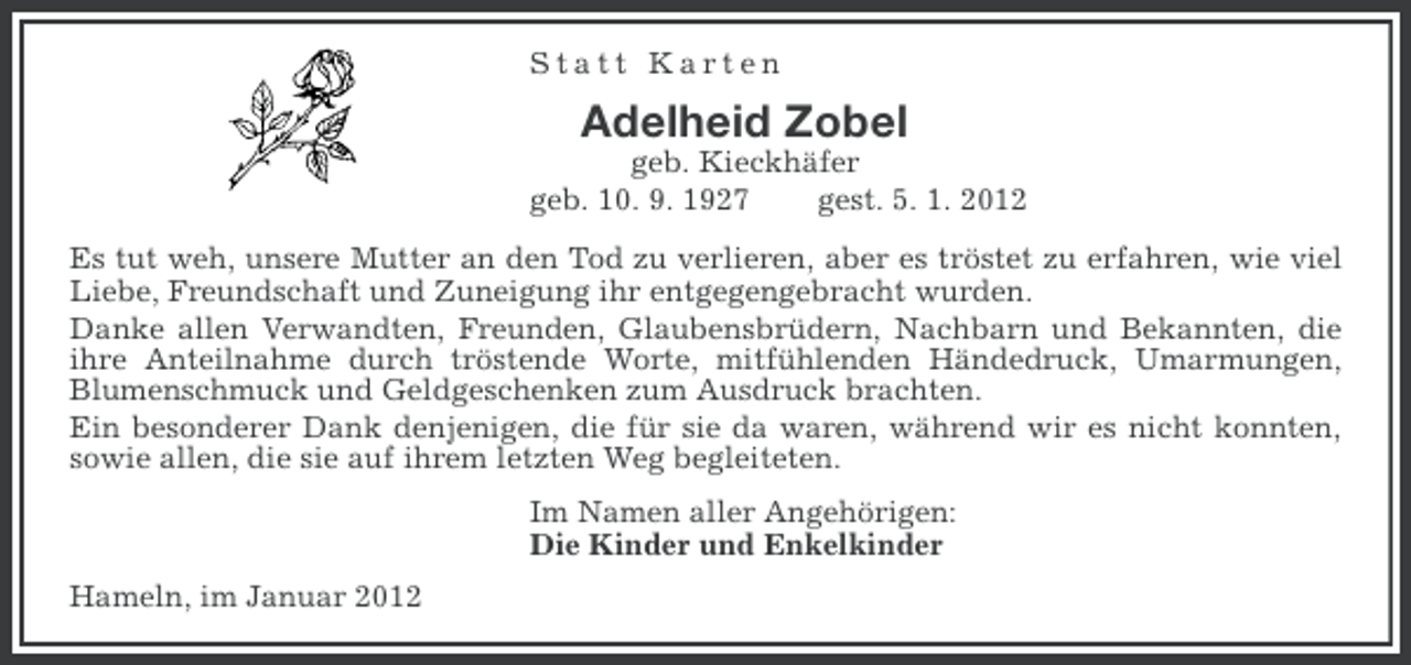 <p>Statt Karten</p><p>Adelheid Zobel<br />geb. Kieckhäfer<br />geb. 10. 9. 1927<br />gest. 5. 1. 2012<br />Es tut weh, unsere Mutter an den Tod zu verlieren, aber es tröstet zu erfahren, wie viel<br />Liebe, Freundschaft und Zuneigung ihr entgegengebracht wurden.<br />Danke allen Verwandten, Freunden, Glaubensbrüdern, Nachbarn und Bekannten, die<br />ihre Anteilnahme durch tröstende Worte, mitfühlenden Händedruck, Umarmungen,<br />Blumenschmuck und Geldgeschenken zum Ausdruck brachten.<br />Ein besonderer Dank denjenigen, die für sie da waren, während wir es nicht konnten,<br />sowie allen, die sie auf ihrem letzten Weg begleiteten.<br />Im Namen aller Angehörigen:<br />Die Kinder und Enkelkinder<br />Hameln, im Januar 2012</p>