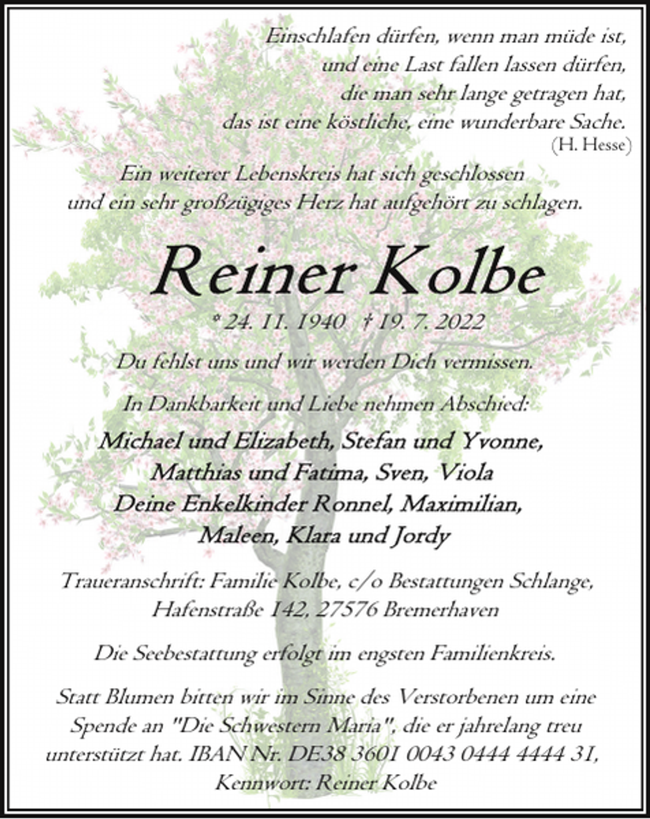 <p>Einschlafen dürfen, wenn man müde ist,<br />und eine Last fallen lassen dürfen,<br />die man sehr lange getragen hat,<br />das ist eine köstliche, eine wunderbare Sache.</p><p>(H. Hesse)</p><p>Ein weiterer Lebenskreis hat sich geschlossen<br />und ein sehr großzügiges Herz hat aufgehört zu schlagen.</p><p>* 24. 11. 1940 † 19. 7. 2022<br />Du fehlst uns und wir werden Dich vermissen.<br />In Dankbarkeit und Liebe nehmen Abschied:</p><p>Traueranschrift: Familie Kolbe, c/o Bestattungen Schlange,<br />Hafenstraße 142, 27576 Bremerhaven<br />Die Seebestattung erfolgt im engsten Familienkreis.<br />Statt Blumen bitten wir im Sinne des Verstorbenen um eine<br />Spende an "Die Schwestern Maria", die er jahrelang treu<br />unterstützt hat. IBAN Nr. DE38 3601 0043 04 31,<br />Kennwort: Reiner Kolbe</p>