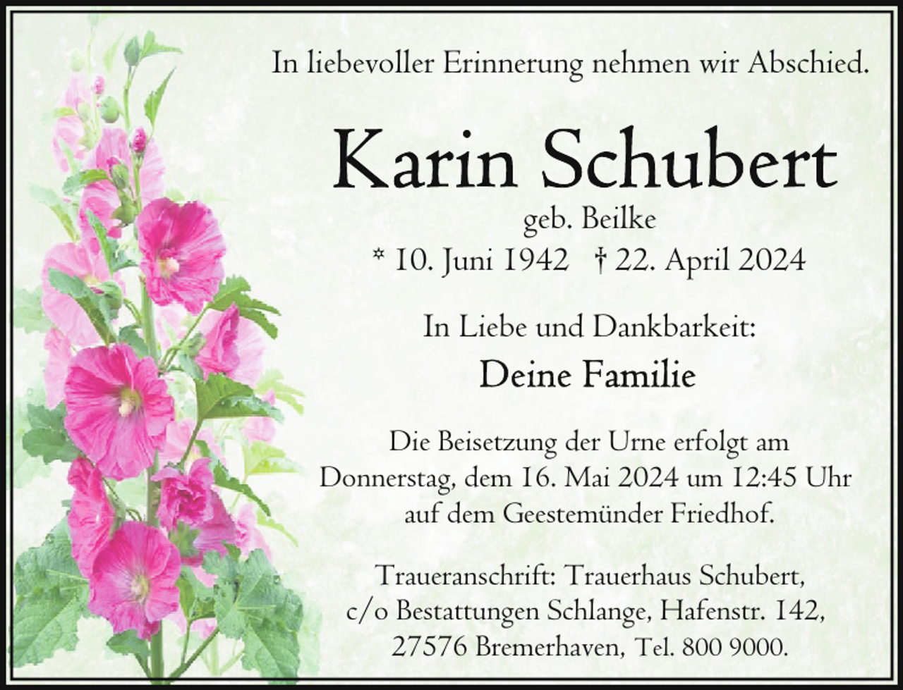 <p>In liebevoller Erinnerung nehmen wir Abschied.</p><p>geb. Beilke<br />* 10. Juni 1942 † 22. April 2024<br />In Liebe und Dankbarkeit:<br />Die Beisetzung der Urne erfolgt am<br />Donnerstag, dem 16. Mai 2024 um 12:45 Uhr<br />auf dem Geestemünder Friedhof.<br />Traueranschrift: Trauerhaus Schubert,<br />c/o Bestattungen Schlange, Hafenstr. 142,<br />27576 Bremerhaven, Tel. 800 9000.</p>