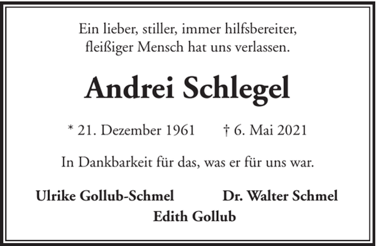 <p>Ein lieber, stiller, immer hilfsbereiter,<br />fleißiger Mensch hat uns verlassen.</p><p>Andrei Schlegel<br />* 21. Dezember 1961</p><p>† 6. Mai 2021</p><p>In Dankbarkeit für das, was er für uns war.<br />Ulrike Gollub-Schmel<br />Dr. Walter Schmel<br />Edith Gollub</p>