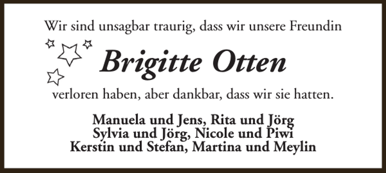 <p>Wir sind unsagbar traurig, dass wir unsere Freundin</p><p>Brigitte Otten<br />verloren haben, aber dankbar, dass wir sie hatten.<br />Manuela und Jens, Rita und Jörg<br />Sylvia und Jörg, Nicole und Piwi<br />Kerstin und Stefan, Martina und Meylin</p>