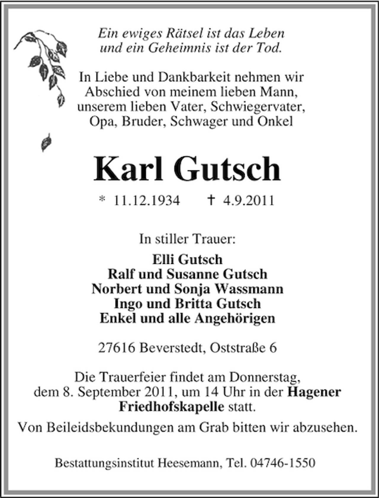 <p>Ein ewiges Rätsel ist das Leben<br />und ein Geheimnis ist der Tod.<br />In Liebe und Dankbarkeit nehmen wir<br />Abschied von meinem lieben Mann,<br />unserem lieben Vater, Schwiegervater,<br />Opa, Bruder, Schwager und Onkel</p><p>Karl Gutsch<br />* 11.12.193.9.2011</p><p>In stiller Trauer:<br />Elli Gutsch<br />Ralf und Susanne Gutsch<br />Norbert und Sonja Wassmann<br />Ingo und Britta Gutsch<br />Enkel und alle Angehörigen<br />27616 Beverstedt, Oststraße 6<br />Die Trauerfeier findet am Donnerstag,<br />dem 8. September 2011, um 14 Uhr in der Hagener<br />Friedhofskapelle statt.<br />Von Beileidsbekundungen am Grab bitten wir abzusehen.<br />Bestattungsinstitut Heesemann, Tel. 04746-1550</p>