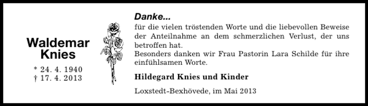 <p>Danke...</p><p>Waldemar<br />Knies<br />* 24. 4. 1940<br />† 17. 4. 2013</p><p>für die vielen tröstenden Worte und die liebevollen Beweise<br />der Anteilnahme an dem schmerzlichen Verlust, der uns<br />betroffen hat.<br />Besonders danken wir Frau Pastorin Lara Schilde für ihre<br />einfühlsamen Worte.</p><p>Hildegard Knies und Kinder<br />Loxstedt-Bexhövede, im Mai 2013</p>