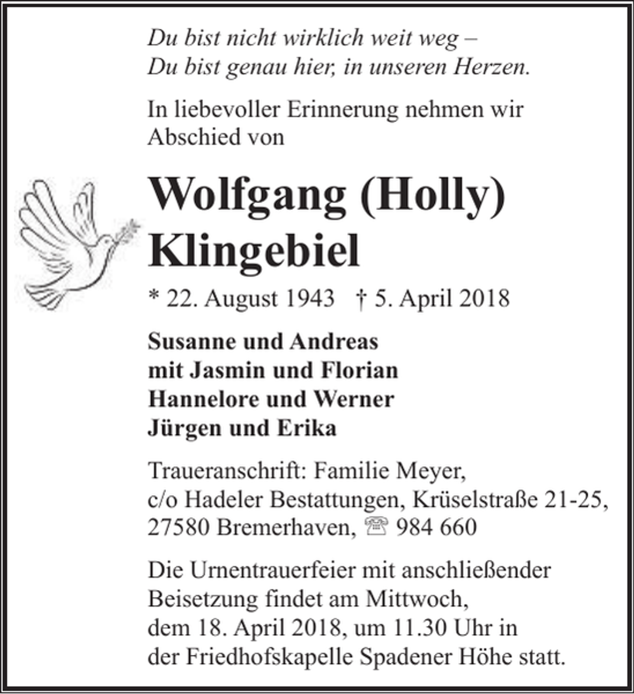 <p>Du bist nicht wirklich weit weg –<br />Du bist genau hier, in unseren Herzen.<br />In liebevoller Erinnerung nehmen wir<br />Abschied von</p>
<p>Wolfgang (Holly)<br />Klingebiel</p>
<p>* 22. August 1943 † 5. April 2018<br />Susanne und Andreas<br />mit Jasmin und Florian<br />Hannelore und Werner<br />Jürgen und Erika<br />Traueranschrift: Familie Meyer,<br />c/o Hadeler Bestattungen, Krüselstraße 21-25,<br />27580 Bremerhaven, ' 984 660<br />Die Urnentrauerfeier mit anschließender<br />Beisetzung findet am Mittwoch,<br />dem 18. April 2018, um 11.30 Uhr in<br />der Friedhofskapelle Spadener Höhe statt.</p>