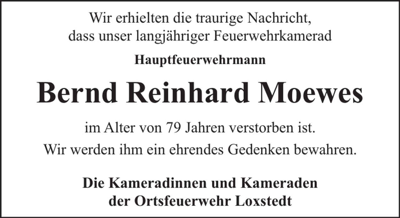 <p>Wir erhielten die traurige Nachricht,<br />dass unser langjähriger Feuerwehrkamerad<br />Hauptfeuerwehrmann</p><p>Bernd Reinhard Moewes<br />im Alter von 79 Jahren verstorben ist.<br />Wir werden ihm ein ehrendes Gedenken bewahren.<br />Die Kameradinnen und Kameraden<br />der Ortsfeuerwehr Loxstedt</p>