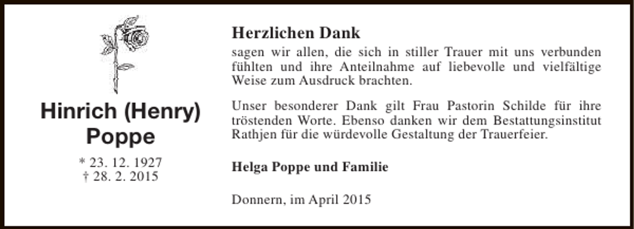 <p>Herzlichen Dank</p><p>sagen wir allen, die sich in stiller Trauer mit uns verbunden<br />fühlten und ihre Anteilnahme auf liebevolle und vielfältige<br />Weise zum Ausdruck brachten.</p><p>Hinrich (Henry)<br />Poppe<br />* 23. 12. 1927<br />† 28. 2. 2015</p><p>Unser besonderer Dank gilt Frau Pastorin Schilde für ihre<br />tröstenden Worte. Ebenso danken wir dem Bestattungsinstitut<br />Rathjen für die würdevolle Gestaltung der Trauerfeier.<br />Helga Poppe und Familie<br />Donnern, im April 2015</p>