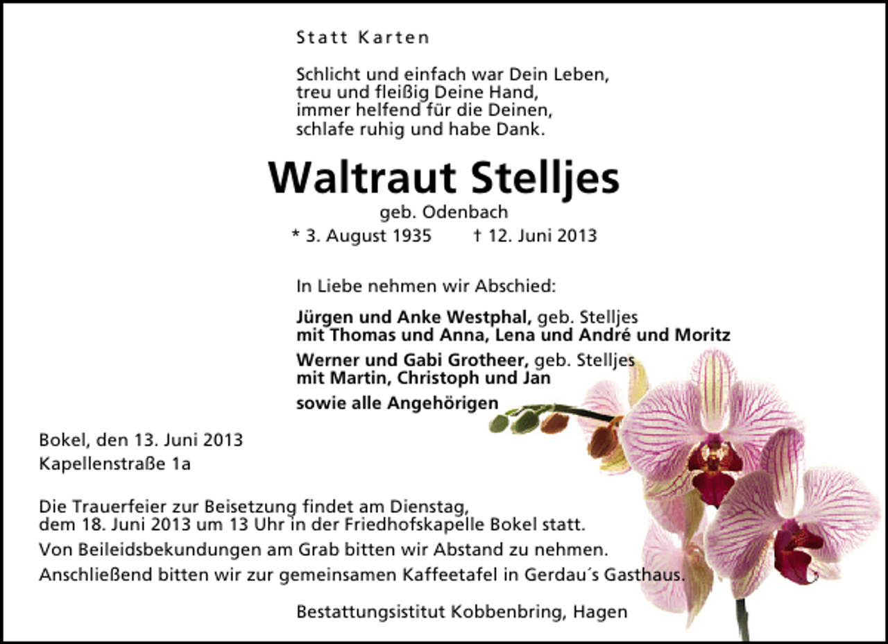 <p>Statt Karten<br />Schlicht und einfach war Dein Leben,<br />treu und ﬂeißig Deine Hand,<br />immer helfend für die Deinen,<br />schlafe ruhig und habe Dank.</p><p>Waltraut Stelljes<br />geb. Odenbach<br />* 3. August 1935<br />† 12. Juni 2013<br />In Liebe nehmen wir Abschied:<br />Jürgen und Anke Westphal, geb. Stelljes<br />mit Thomas und Anna, Lena und André und Moritz<br />Werner und Gabi Grotheer, geb. Stelljes<br />mit Martin, Christoph und Jan<br />sowie alle Angehörigen<br />Bokel, den 13. Juni 2013<br />Kapellenstraße 1a<br />Die Trauerfeier zur Beisetzung ﬁndet am Dienstag,<br />dem 18. Juni 2013 um 13 Uhr in der Friedhofskapelle Bokel statt.<br />Von Beileidsbekundungen am Grab bitten wir Abstand zu nehmen.<br />Anschließend bitten wir zur gemeinsamen Kaffeetafel in Gerdau´s Gasthaus.<br />Bestattungsistitut Kobbenbring, Hagen</p>
