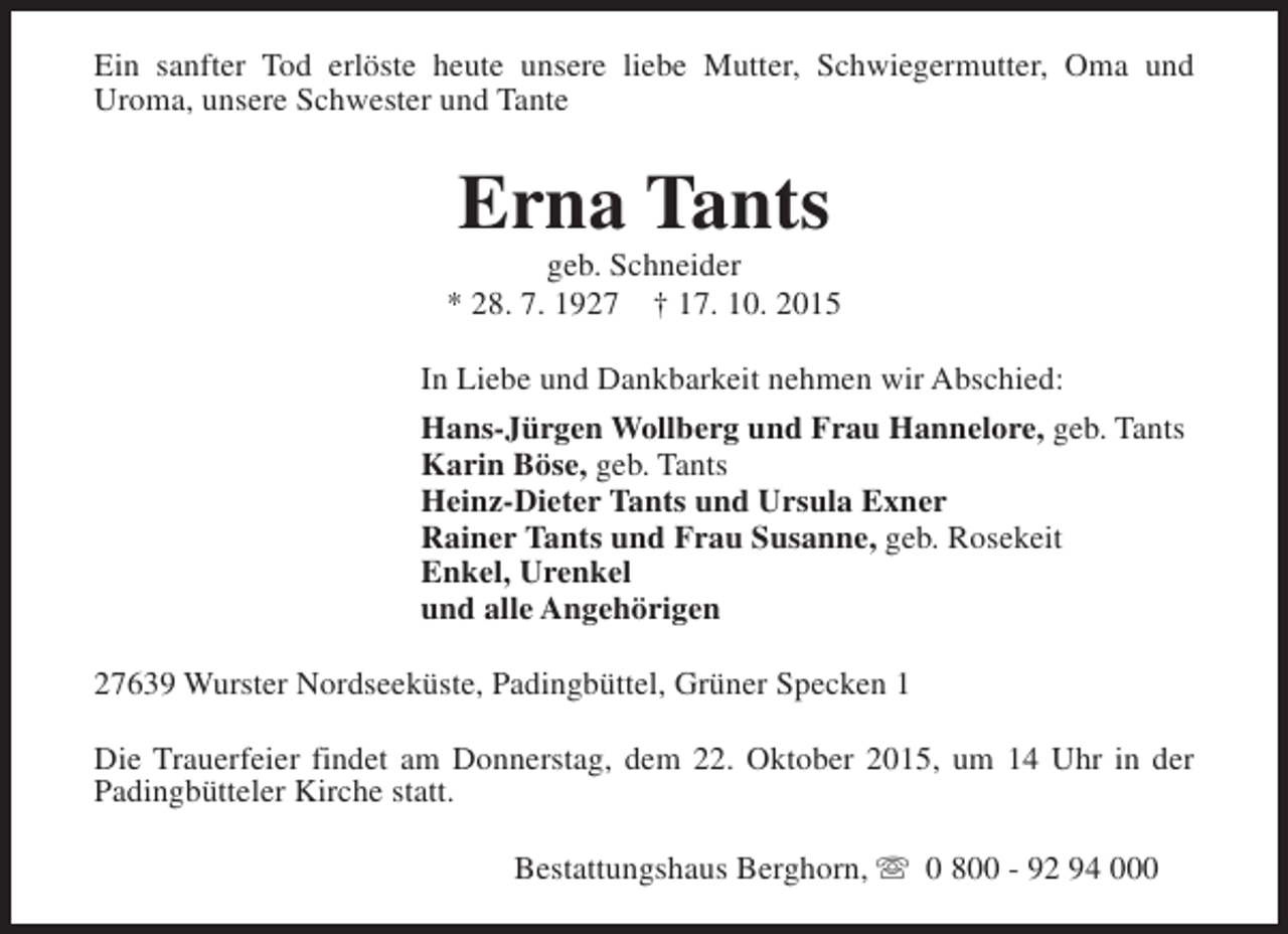 <p>Ein sanfter Tod erlöste heute unsere liebe Mutter, Schwiegermutter, Oma und<br />Uroma, unsere Schwester und Tante</p><p>Erna Tants</p><p>geb. Schneider<br />* 28. 7. 1927 † 17. 10. 2015<br />In Liebe und Dankbarkeit nehmen wir Abschied:<br />Hans-Jürgen Wollberg und Frau Hannelore, geb. Tants<br />Karin Böse, geb. Tants<br />Heinz-Dieter Tants und Ursula Exner<br />Rainer Tants und Frau Susanne, geb. Rosekeit<br />Enkel, Urenkel<br />und alle Angehörigen<br />27639 Wurster Nordseeküste, Padingbüttel, Grüner Specken 1<br />Die Trauerfeier findet am Donnerstag, dem 22. Oktober 2015, um 14 Uhr in der<br />Padingbütteler Kirche statt.<br />Bestattungshaus Berghorn, s 0 800 - 92 94 000</p>