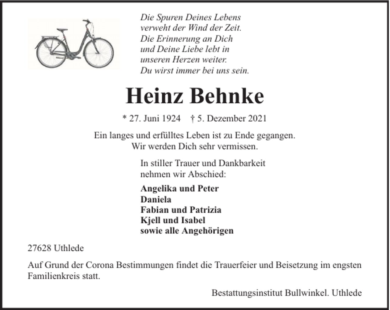 <p>Die Spuren Deines Lebens<br />verweht der Wind der Zeit.<br />Die Erinnerung an Dich<br />und Deine Liebe lebt in<br />unseren Herzen weiter.<br />Du wirst immer bei uns sein.</p><p>Heinz Behnke<br />* 27. Juni 1924 † 5. Dezember 2021<br />Ein langes und erfülltes Leben ist zu Ende gegangen.<br />Wir werden Dich sehr vermissen.<br />In stiller Trauer und Dankbarkeit<br />nehmen wir Abschied:<br />Angelika und Peter<br />Daniela<br />Fabian und Patrizia<br />Kjell und Isabel<br />sowie alle Angehörigen<br />27628 Uthlede<br />Auf Grund der Corona Bestimmungen findet die Trauerfeier und Beisetzung im engsten<br />Familienkreis statt.<br />Bestattungsinstitut Bullwinkel. Uthlede</p>