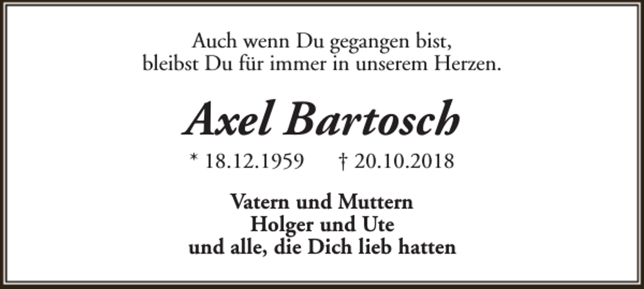 <p>Auch wenn Du gegangen bist,<br />bleibst Du für immer in unserem Herzen.</p><p>Axel Bartosch<br />* 18.12.1959</p><p>† 20.10.2018</p><p>Vatern und Muttern<br />Holger und Ute<br />und alle, die Dich lieb hatten</p>
