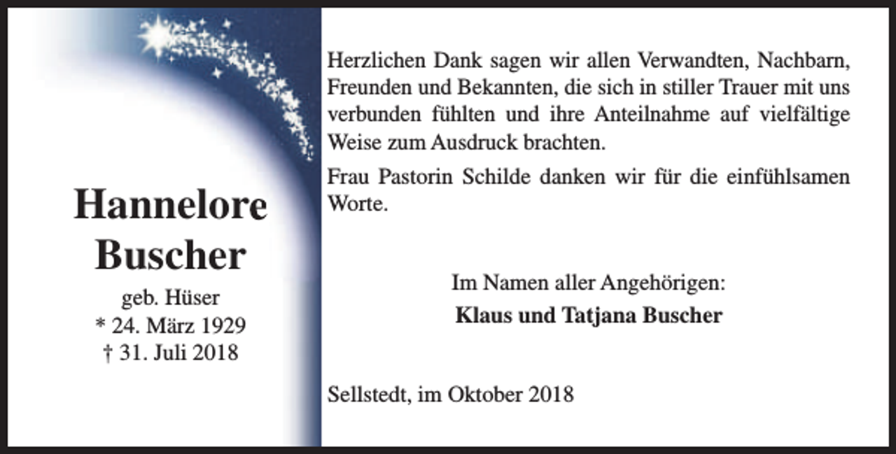 <p>Herzlichen Dank sagen wir allen Verwandten, Nachbarn,<br />Freunden und Bekannten, die sich in stiller Trauer mit uns<br />verbunden fühlten und ihre Anteilnahme auf vielfältige<br />Weise zum Ausdruck brachten.</p><p>Hannelore<br />Buscher<br />geb. Hüser<br />* 24. März 1929<br />† 31. Juli 2018</p><p>Frau Pastorin Schilde danken wir für die einfühlsamen<br />Worte.<br />Im Namen aller Angehörigen:<br />Klaus und Tatjana Buscher<br />Sellstedt, im Oktober 2018</p>