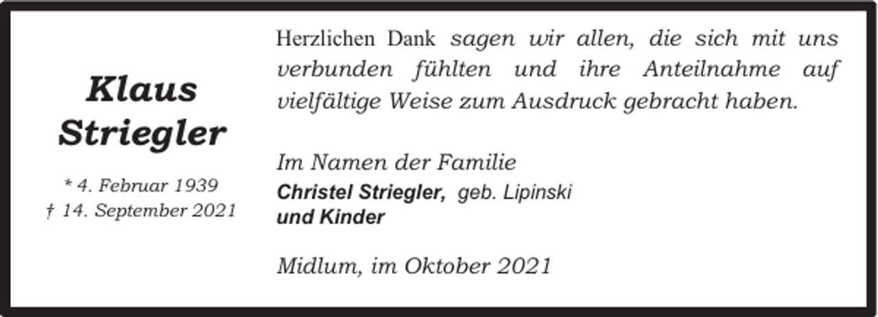 <p>Klaus<br />Striegler<br />* 4. Februar 1939<br />† 14. September 2021</p><p>Herzlichen Dank sagen wir allen, die sich mit uns<br />verbunden fühlten und ihre Anteilnahme auf<br />vielfältige Weise zum Ausdruck gebracht haben.<br />Im Namen der Familie<br />Christel Striegler, geb. Lipinski<br />und Kinder</p><p>Midlum, im Oktober 2021</p>