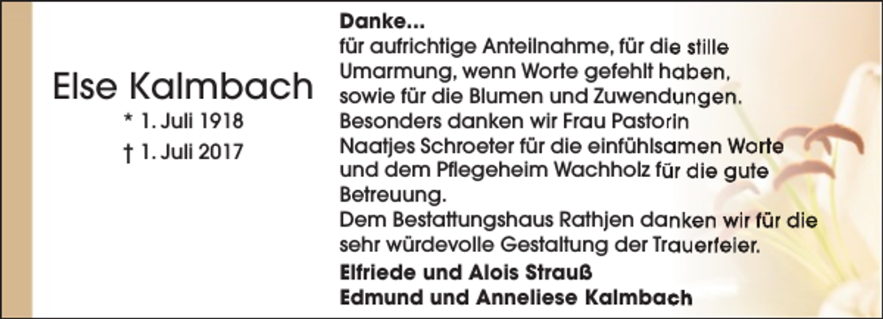 <p>Else Kalmbach<br />* 1. Juli 1918</p><p>† 1. Juli 2017</p><p>Danke...<br />e stille<br />für aufrichtige Anteilnahme, für die<br />Umarmung, wenn Worte gefehlt haben,<br />sowie für die Blumen und Zuwendungen.<br />Besonders danken wir Frau Pastorrin<br />Naatjes Schroeter für die einfühlsa<br />amen Worte<br />und dem Pflegeheim Wachholz fü<br />ür die gute<br />Betreuung.<br />Dem Bestattungshaus Rathjen danken wir für die<br />sehr würdevolle Gestaltung der Tra<br />auerfeier.<br />Elfriede und Alois Strauß<br />Edmund und Anneliese Kalmbac<br />ch</p>