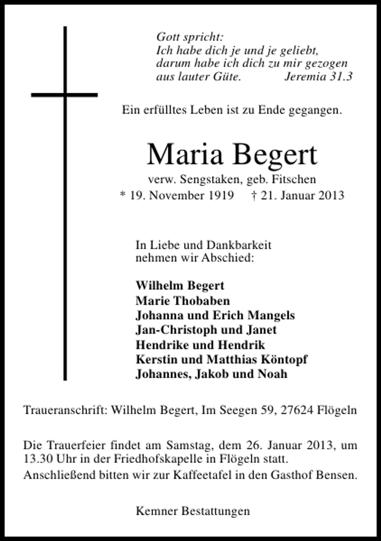 <p>Gott spricht:<br />Ich habe dich je und je geliebt,<br />darum habe ich dich zu mir gezogen<br />aus lauter Güte.<br />Jeremia 31.3<br />Ein erfülltes Leben ist zu Ende gegangen.</p><p>Maria Begert</p><p>verw. Sengstaken, geb. Fitschen<br />* 19. November 1919 † 21. Januar 2013<br />In Liebe und Dankbarkeit<br />nehmen wir Abschied:<br />Wilhelm Begert<br />Marie Thobaben<br />Johanna und Erich Mangels<br />Jan-Christoph und Janet<br />Hendrike und Hendrik<br />Kerstin und Matthias Köntopf<br />Johannes, Jakob und Noah<br />Traueranschrift: Wilhelm Begert, Im Seegen 59, 27624 Flögeln<br />Die Trauerfeier findet am Samstag, dem 26. Januar 2013, um<br />13.30 Uhr in der Friedhofskapelle in Flögeln statt.<br />Anschließend bitten wir zur Kaffeetafel in den Gasthof Bensen.<br />Kemner Bestattungen</p>