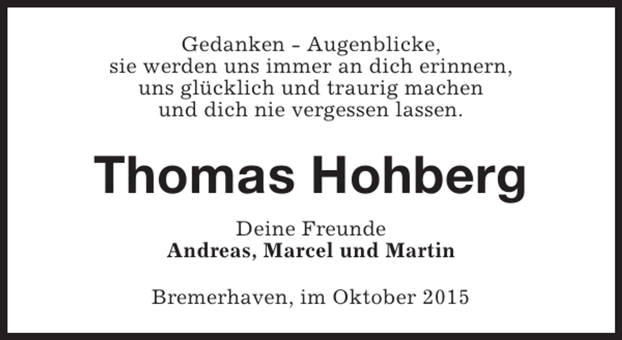 <p>Gedanken - Augenblicke,<br />sie werden uns immer an dich erinnern,<br />uns glücklich und traurig machen<br />und dich nie vergessen lassen.</p><p>Thomas Hohberg<br />Deine Freunde<br />Andreas, Marcel und Martin<br />Bremerhaven, im Oktober 2015</p>