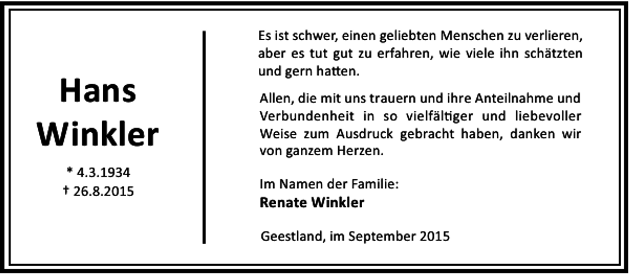 <p>Hans<br />Winkler<br />* 4.3.1934<br />† 26.8.2015</p><p>Es ist schwer, einen geliebten Menschen zu verlieren,<br />aber es tut gut zu erfahren, wie viele ihn schätzten<br />und gern ha en.<br />Allen, die mit uns trauern und ihre Anteilnahme und<br />Verbundenheit in so vielfäl ger und liebevoller<br />Weise zum Ausdruck gebracht haben, danken wir<br />von ganzem Herzen.<br />Im Namen der Familie:</p><p>Renate Winkler</p><p>Geestland, im September 2015</p>