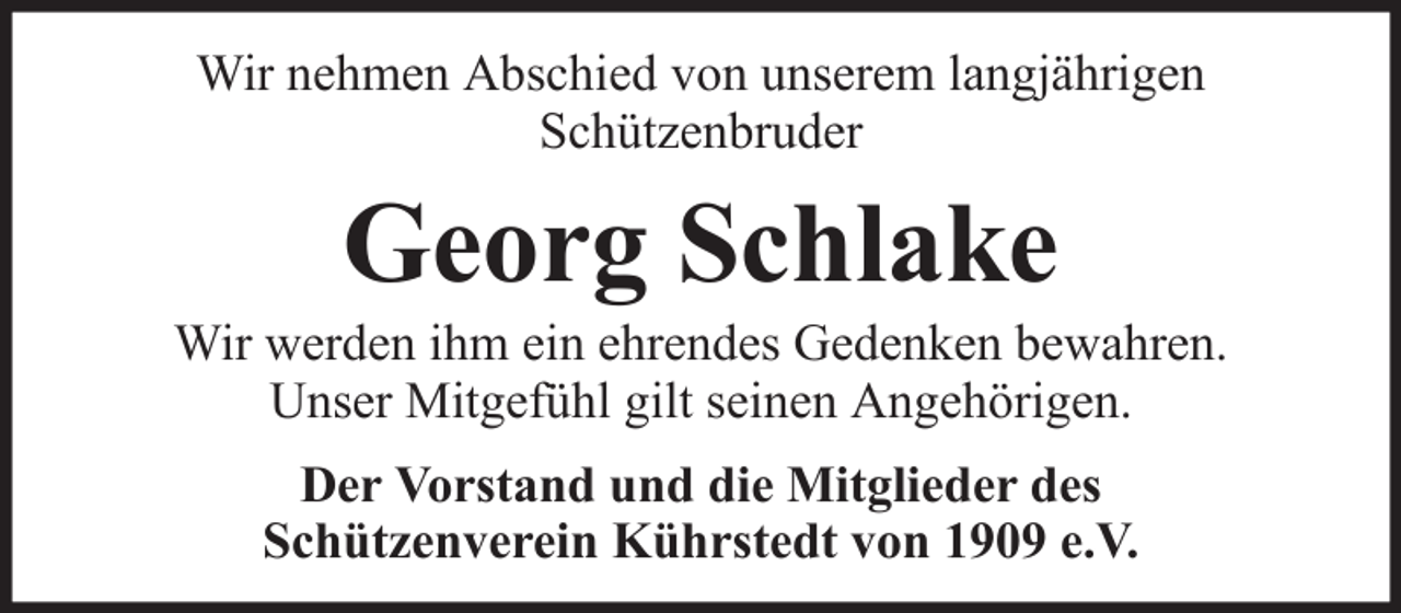 <p>Wir nehmen Abschied von unserem langjährigen<br />Schützenbruder</p><p>Georg Schlake<br />Wir werden ihm ein ehrendes Gedenken bewahren.<br />Unser Mitgefühl gilt seinen Angehörigen.<br />Der Vorstand und die Mitglieder des<br />Schützenverein Kührstedt von 1909 e.V.</p>