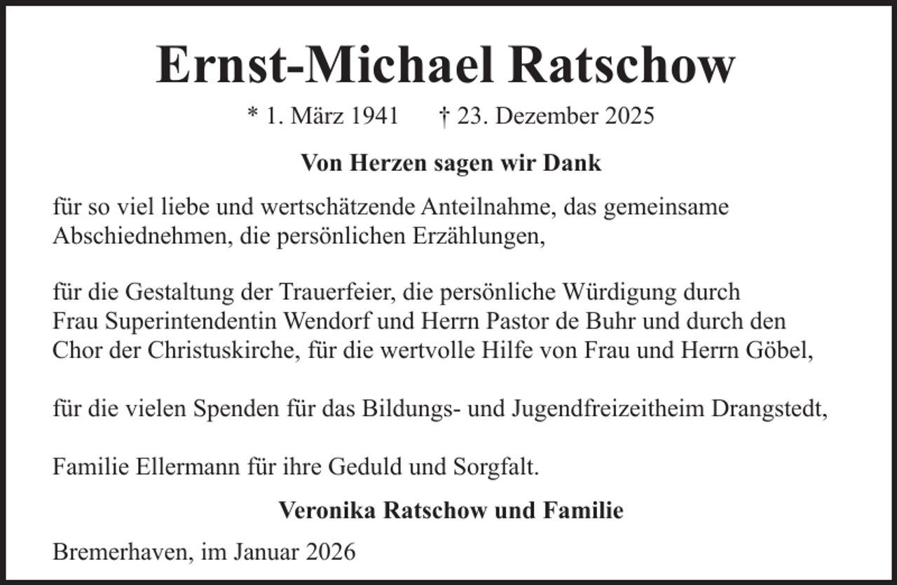 <p>Ernst-Michael Ratschow<br />* 1. März 1941</p><p>† 23. Dezember 2025</p><p>Von Herzen sagen wir Dank<br />für so viel liebe und wertschätzende Anteilnahme, das gemeinsame<br />Abschiednehmen, die persönlichen Erzählungen,<br />für die Gestaltung der Trauerfeier, die persönliche Würdigung durch<br />Frau Superintendentin Wendorf und Herrn Pastor de Buhr und durch den<br />Chor der Christuskirche, für die wertvolle Hilfe von Frau und Herrn Göbel,<br />für die vielen Spenden für das Bildungs- und Jugendfreizeitheim Drangstedt,<br />Familie Ellermann für ihre Geduld und Sorgfalt.<br />Veronika Ratschow und Familie<br />Bremerhaven, im Januar 2026</p>