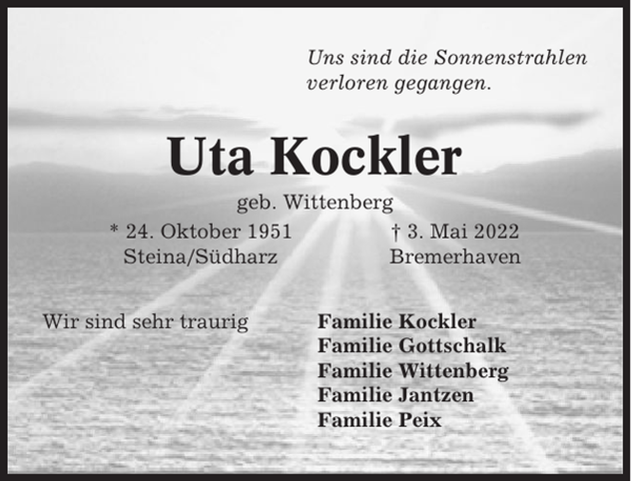 <p>Uns sind die Sonnenstrahlen<br />verloren gegangen.</p><p>Uta Kockler<br />geb. Wittenberg<br />* 24. Oktober 1951<br />† 3. Mai 2022<br />Steina/Südharz<br />Bremerhaven<br />Wir sind sehr traurig</p><p>Familie Kockler<br />Familie Gottschalk<br />Familie Wittenberg<br />Familie Jantzen<br />Familie Peix</p>