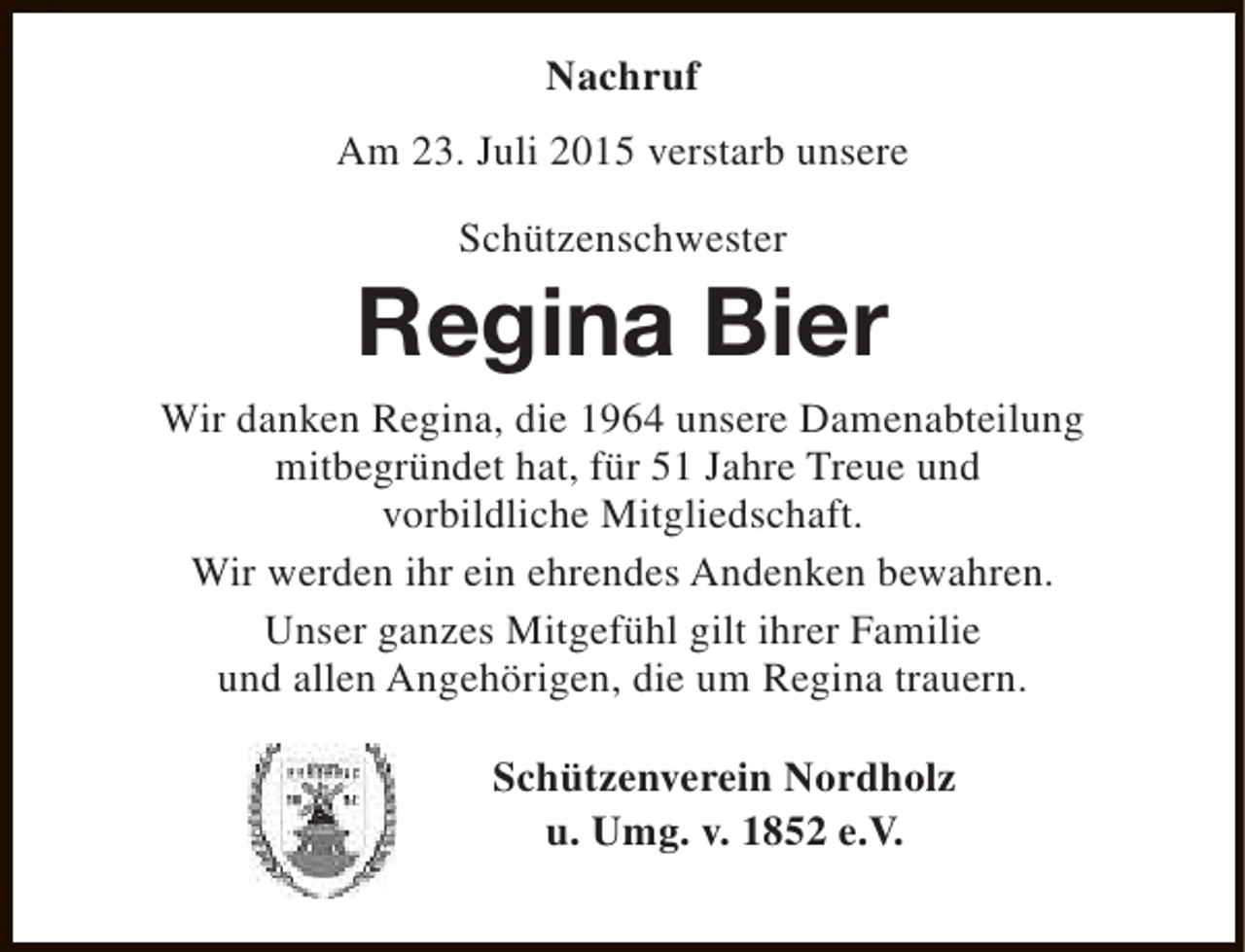 <p>Nachruf<br />Am 23. Juli 2015 verstarb unsere<br />Schützenschwester</p><p>Regina Bier<br />Wir danken Regina, die 1964 unsere Damenabteilung<br />mitbegründet hat, für 51 Jahre Treue und<br />vorbildliche Mitgliedschaft.<br />Wir werden ihr ein ehrendes Andenken bewahren.<br />Unser ganzes Mitgefühl gilt ihrer Familie<br />und allen Angehörigen, die um Regina trauern.<br />Schützenverein Nordholz<br />u. Umg. v. 1852 e.V.</p>