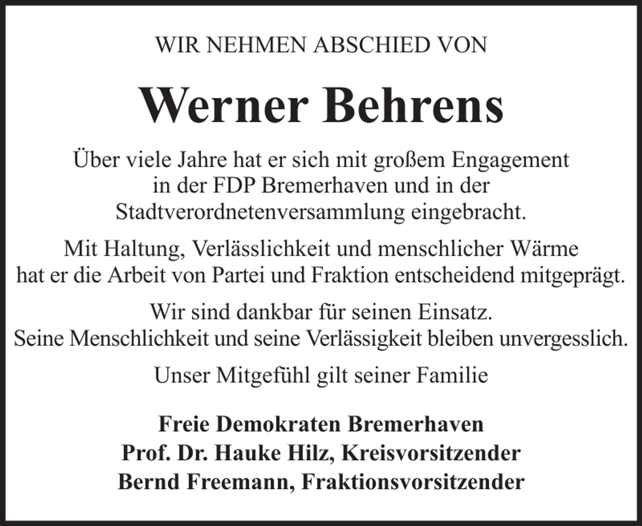 <p>WIR NEHMEN ABSCHIED VON</p><p>Werner Behrens<br />Über viele Jahre hat er sich mit großem Engagement<br />in der FDP Bremerhaven und in der<br />Stadtverordnetenversammlung eingebracht.<br />Mit Haltung, Verlässlichkeit und menschlicher Wärme<br />hat er die Arbeit von Partei und Fraktion entscheidend mitgeprägt.<br />Wir sind dankbar für seinen Einsatz.<br />Seine Menschlichkeit und seine Verlässigkeit bleiben unvergesslich.<br />Unser Mitgefühl gilt seiner Familie<br />Freie Demokraten Bremerhaven<br />Prof. Dr. Hauke Hilz, Kreisvorsitzender<br />Bernd Freemann, Fraktionsvorsitzender</p>