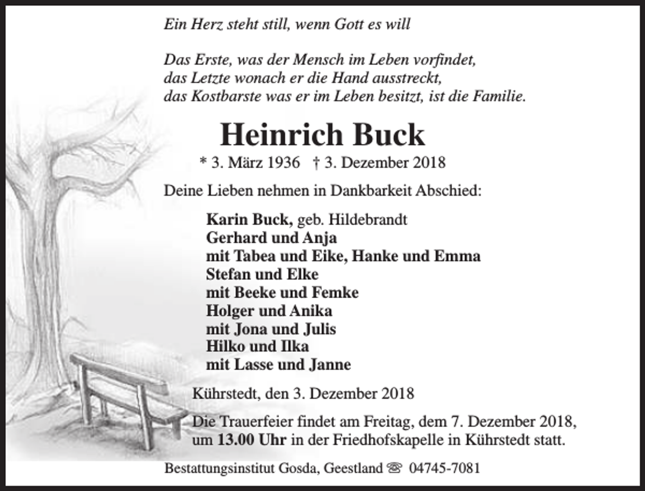 <p>Ein Herz steht still, wenn Gott es will<br />Das Erste, was der Mensch im Leben vorfindet,<br />das Letzte wonach er die Hand ausstreckt,<br />das Kostbarste was er im Leben besitzt, ist die Familie.</p><p>Heinrich Buck</p><p>* 3. März 1936 † 3. Dezember 2018<br />Deine Lieben nehmen in Dankbarkeit Abschied:<br />Karin Buck, geb. Hildebrandt<br />Gerhard und Anja<br />mit Tabea und Eike, Hanke und Emma<br />Stefan und Elke<br />mit Beeke und Femke<br />Holger und Anika<br />mit Jona und Julis<br />Hilko und Ilka<br />mit Lasse und Janne<br />Kührstedt, den 3. Dezember 2018<br />Die Trauerfeier findet am Freitag, dem 7. Dezember 2018,<br />um 13.00 Uhr in der Friedhofskapelle in Kührstedt statt.<br />Bestattungsinstitut Gosda, Geestland s 04745-7081</p>
