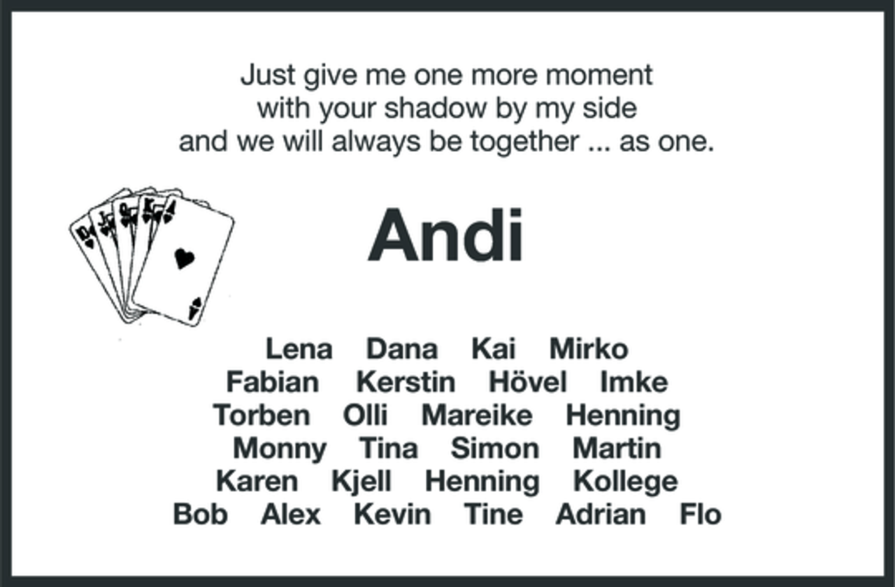 <p>Just give me one more moment with your shadow by my side and we will always be together ... as one.</p><p>Andi<br />Lena Dana Kai Mirko Fabian Kerstin Hövel Imke Torben Olli Mareike Henning Monny Tina Simon Martin Karen Kjell Henning Kollege Bob Alex Kevin Tine Adrian Flo</p>