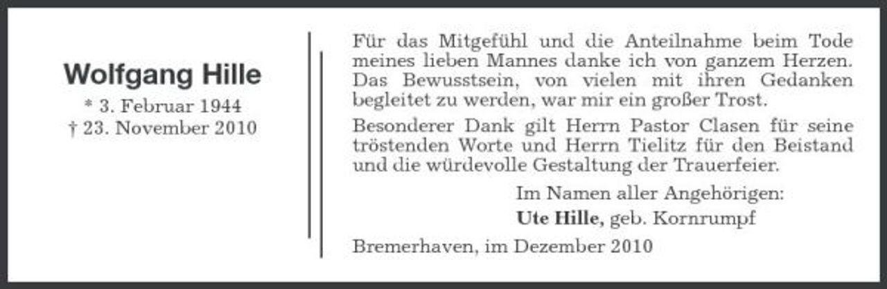 <p>Wolfgang Hille<br />* 3. Februar 1944 † 23. November 2010</p><p>Für das Mitgefühl und die Anteilnahme beim Tode meines lieben Mannes danke ich von ganzem Herzen. Das Bewusstsein, von vielen mit ihren Gedanken begleitet zu werden, war mir ein großer Trost. Besonderer Dank gilt Herrn Pastor Clasen für seine tröstenden Worte und Herrn Tielitz für den Beistand und die würdevolle Gestaltung der Trauerfeier. Im Namen aller Angehörigen: Ute Hille, geb. Kornrumpf Bremerhaven, im Dezember 2010</p>