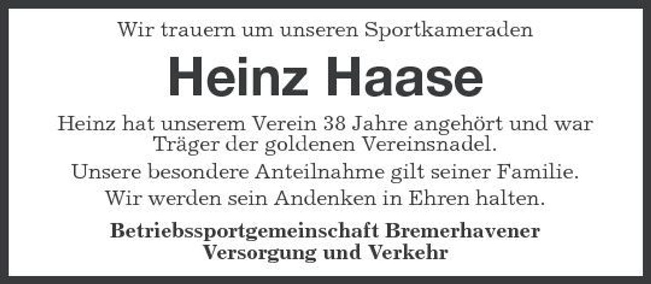 <p>Wir trauern um unseren Sportkameraden</p><p>Heinz Haase<br />Heinz hat unserem Verein 38 Jahre angehört und war Träger der goldenen Vereinsnadel. Unsere besondere Anteilnahme gilt seiner Familie. Wir werden sein Andenken in Ehren halten. Betriebssportgemeinschaft Bremerhavener Versorgung und Verkehr</p>