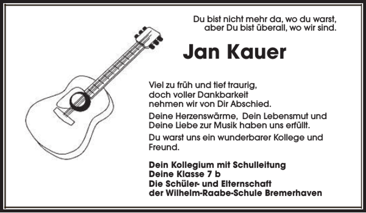 <p>Du bist nicht mehr da, wo du warst,<br />aber Du bist überall, wo wir sind.</p>
<p>Jan Kauer<br />Viel zu früh und tief traurig,<br />doch voller Dankbarkeit<br />nehmen wir von Dir Abschied.<br />Deine Herzenswärme, Dein Lebensmut und<br />Deine Liebe zur Musik haben uns erfüllt.<br />Du warst uns ein wunderbarer Kollege und<br />Freund.<br />Dein Kollegium mit Schulleitung<br />Deine Klasse 7 b<br />Die Schüler- und Elternschaft<br />der Wilhelm-Raabe-Schule Bremerhaven</p>