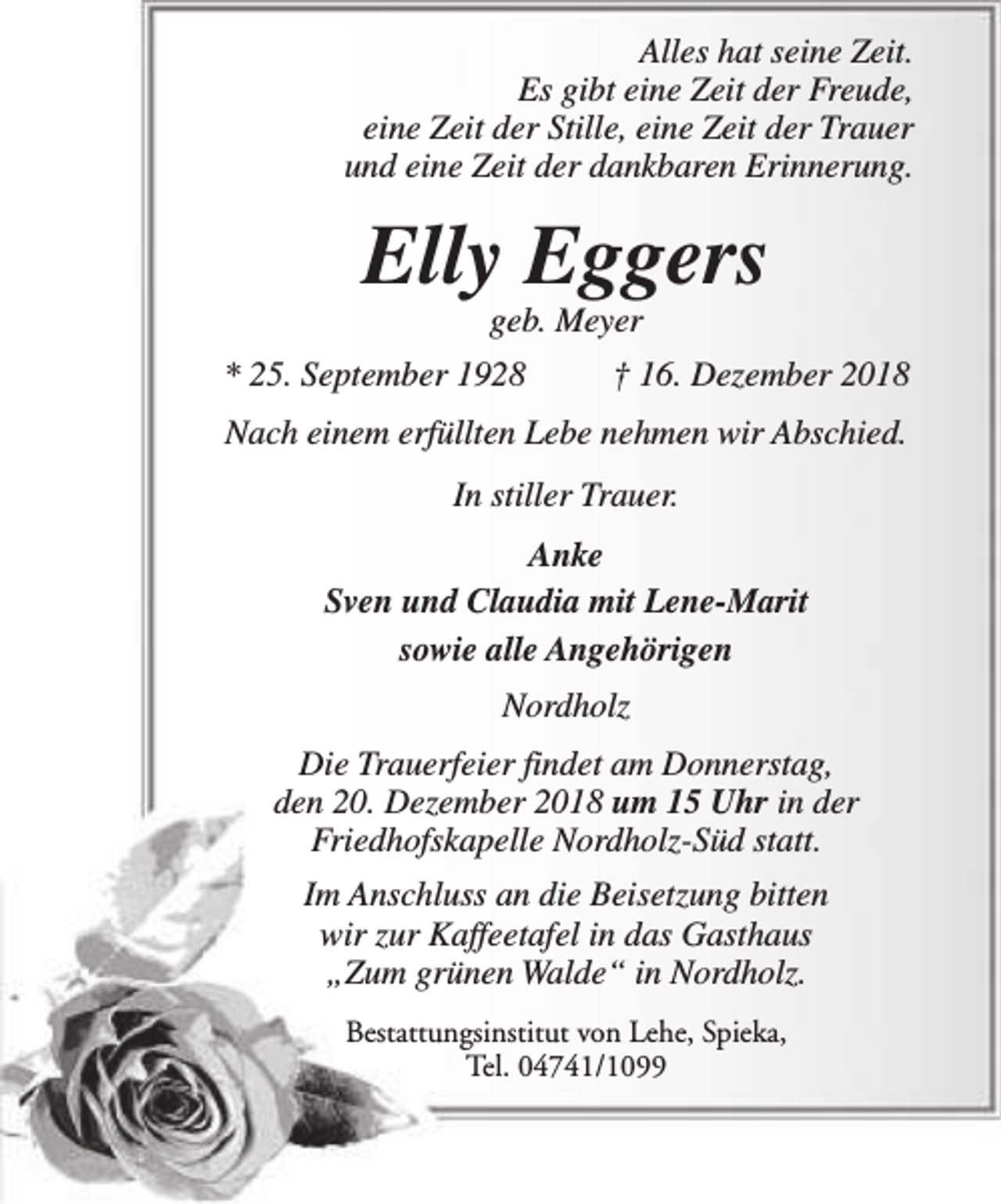 <p>Alles hat seine Zeit.<br />Es gibt eine Zeit der Freude,<br />eine Zeit der Stille, eine Zeit der Trauer<br />und eine Zeit der dankbaren Erinnerung.</p><p>Elly Eggers<br />geb. Meyer</p><p>* 25. September 1928</p><p>† 16. Dezember 2018</p><p>Nach einem erfüllten Lebe nehmen wir Abschied.<br />In stiller Trauer.<br />Anke<br />Sven und Claudia mit Lene-Marit<br />sowie alle Angehörigen<br />Nordholz<br />Die Trauerfeier findet am Donnerstag,<br />den 20. Dezember 2018 um 15 Uhr in der<br />Friedhofskapelle Nordholz-Süd statt.<br />Im Anschluss an die Beisetzung bitten<br />wir zur Kaffeetafel in das Gasthaus<br />„Zum grünen Walde“ in Nordholz.<br />Bestattungsinstitut von Lehe, Spieka,<br />Tel. 04741/1099</p>