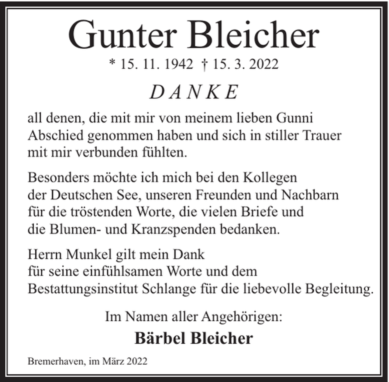 <p>Gunter Bleicher<br />* 15. 11. 1942 † 15. 3. 2022</p><p>DANKE<br />all denen, die mit mir von meinem lieben Gunni<br />Abschied genommen haben und sich in stiller Trauer<br />mit mir verbunden fühlten.<br />Besonders möchte ich mich bei den Kollegen<br />der Deutschen See, unseren Freunden und Nachbarn<br />für die tröstenden Worte, die vielen Briefe und<br />die Blumen- und Kranzspenden bedanken.<br />Herrn Munkel gilt mein Dank<br />für seine einfühlsamen Worte und dem<br />Bestattungsinstitut Schlange für die liebevolle Begleitung.<br />Im Namen aller Angehörigen:</p><p>Bärbel Bleicher</p><p>Bremerhaven, im März 2022</p>