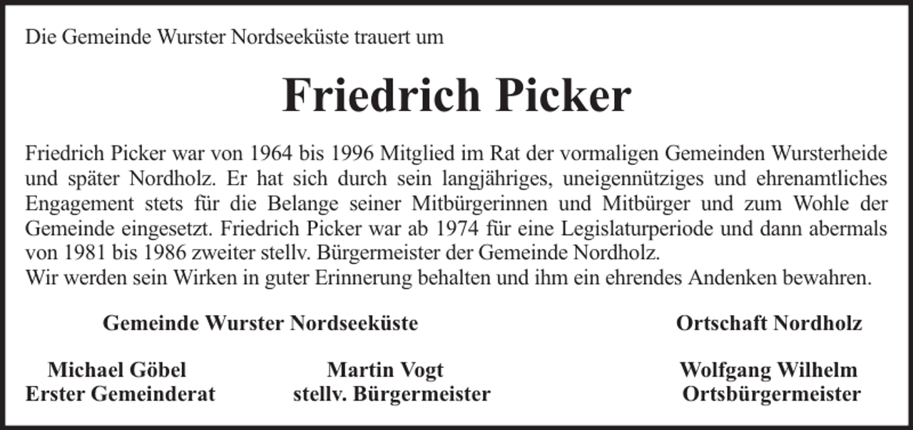 <p>Die Gemeinde Wurster Nordseeküste trauert um</p><p>Friedrich Picker<br />Friedrich Picker war von 1964 bis 1996 Mitglied im Rat der vormaligen Gemeinden Wursterheide<br />und später Nordholz. Er hat sich durch sein langjähriges, uneigennütziges und ehrenamtliches<br />Engagement stets für die Belange seiner Mitbürgerinnen und Mitbürger und zum Wohle der<br />Gemeinde eingesetzt. Friedrich Picker war ab 1974 für eine Legislaturperiode und dann abermals<br />von 1981 bis 1986 zweiter stellv. Bürgermeister der Gemeinde Nordholz.<br />Wir werden sein Wirken in guter Erinnerung behalten und ihm ein ehrendes Andenken bewahren.<br />Gemeinde Wurster Nordseeküste<br />Michael Göbel<br />Erster Gemeinderat</p><p>Martin Vogt<br />stellv. Bürgermeister</p><p>Ortschaft Nordholz<br />Wolfgang Wilhelm<br />Ortsbürgermeister</p>