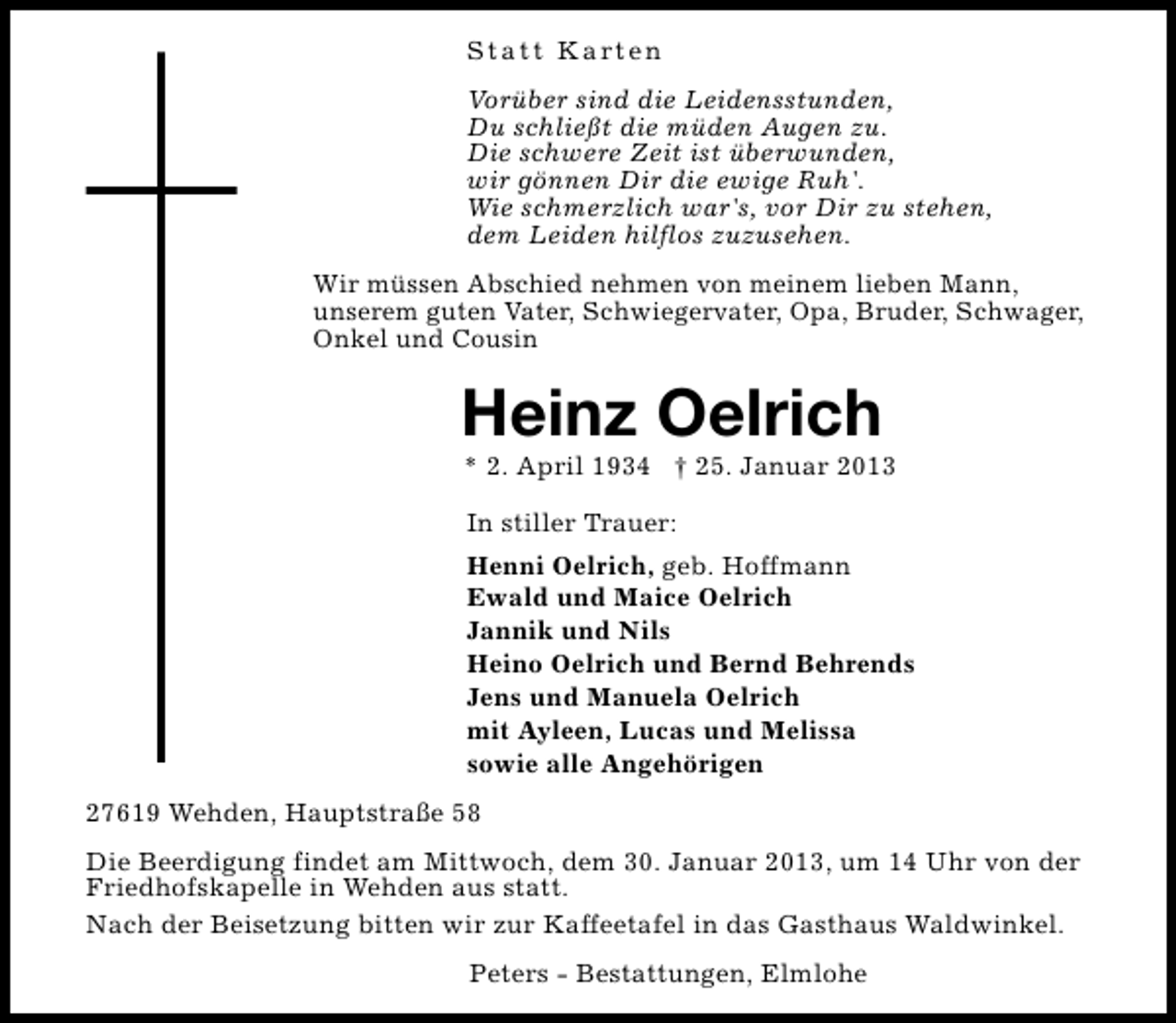 <p>S t a t t K a rt e n<br />Vorüber sind die Leidensstunden,<br />Du schließt die müden Augen zu.<br />Die schwere Zeit ist überwunden,<br />wir gönnen Dir die ewige Ruh'.<br />Wie schmerzlich war's, vor Dir zu stehen,<br />dem Leiden hilflos zuzusehen.<br />Wir müssen Abschied nehmen von meinem lieben Mann,<br />unserem guten Vater, Schwiegervater, Opa, Bruder, Schwager,<br />Onkel und Cousin</p><p>Heinz Oelrich</p><p>* 2. April 1934 † 25. Januar 2013<br />In stiller Trauer:<br />Henni Oelrich, geb. Hoffmann<br />Ewald und Maice Oelrich<br />Jannik und Nils<br />Heino Oelrich und Bernd Behrends<br />Jens und Manuela Oelrich<br />mit Ayleen, Lucas und Melissa<br />sowie alle Angehörigen</p><p>27619 Wehden, Hauptstraße 58<br />Die Beerdigung findet am Mittwoch, dem 30. Januar 2013, um 14 Uhr von der<br />Friedhofskapelle in Wehden aus statt.<br />Nach der Beisetzung bitten wir zur Kaffeetafel in das Gasthaus Waldwinkel.<br />Peters - Bestattungen, Elmlohe</p>