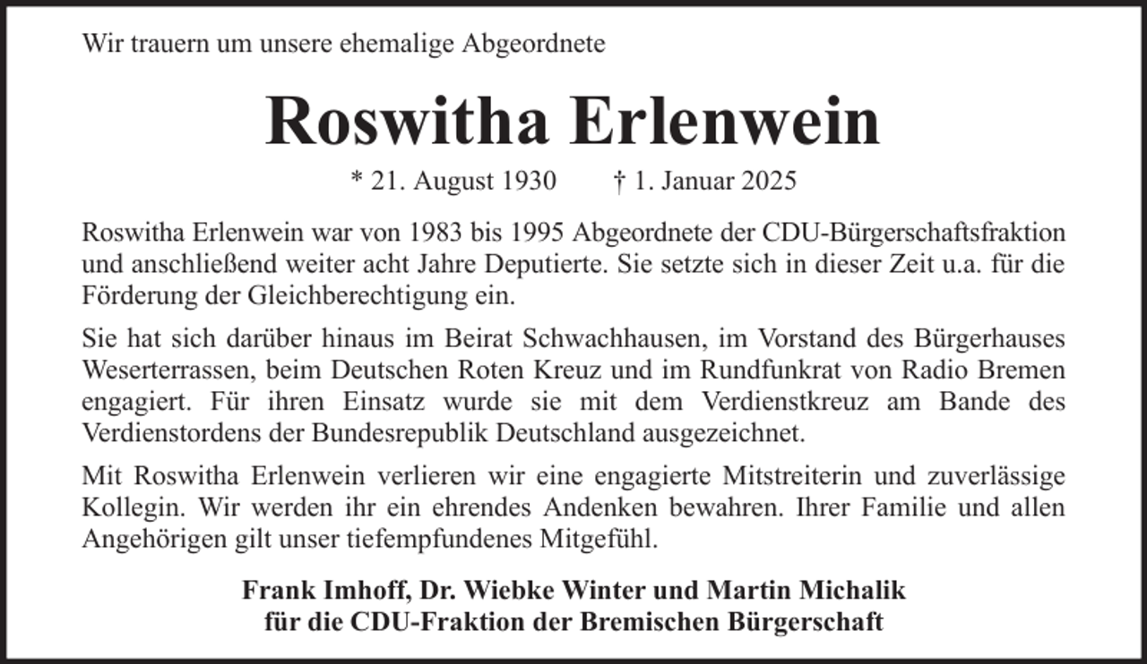 <p>Wir trauern um unsere ehemalige Abgeordnete</p><p>Roswitha Erlenwein<br />* 21. August 1930</p><p>† 1. Januar 2025</p><p>Roswitha Erlenwein war von 1983 bis 1995 Abgeordnete der CDU-Bürgerschaftsfraktion<br />und anschließend weiter acht Jahre Deputierte. Sie setzte sich in dieser Zeit u.a. für die<br />Förderung der Gleichberechtigung ein.<br />Sie hat sich darüber hinaus im Beirat Schwachhausen, im Vorstand des Bürgerhauses<br />Weserterrassen, beim Deutschen Roten Kreuz und im Rundfunkrat von Radio Bremen<br />engagiert. Für ihren Einsatz wurde sie mit dem Verdienstkreuz am Bande des<br />Verdienstordens der Bundesrepublik Deutschland ausgezeichnet.<br />Mit Roswitha Erlenwein verlieren wir eine engagierte Mitstreiterin und zuverlässige<br />Kollegin. Wir werden ihr ein ehrendes Andenken bewahren. Ihrer Familie und allen<br />Angehörigen gilt unser tiefempfundenes Mitgefühl.<br />Frank Imhoff, Dr. Wiebke Winter und Martin Michalik<br />für die CDU-Fraktion der Bremischen Bürgerschaft</p>