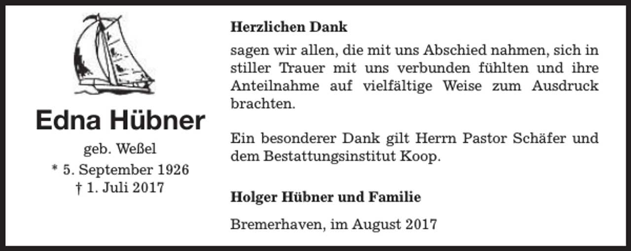 <p>Herzlichen Dank</p><p>Edna Hübner<br />geb. Weßel<br />* 5. September 1926<br />† 1. Juli 2017</p><p>sagen wir allen, die mit uns Abschied nahmen, sich in<br />stiller Trauer mit uns verbunden fühlten und ihre<br />Anteilnahme auf vielfältige Weise zum Ausdruck<br />brachten.<br />Ein besonderer Dank gilt Herrn Pastor Schäfer und<br />dem Bestattungsinstitut Koop.<br />Holger Hübner und Familie<br />Bremerhaven, im August 2017</p>