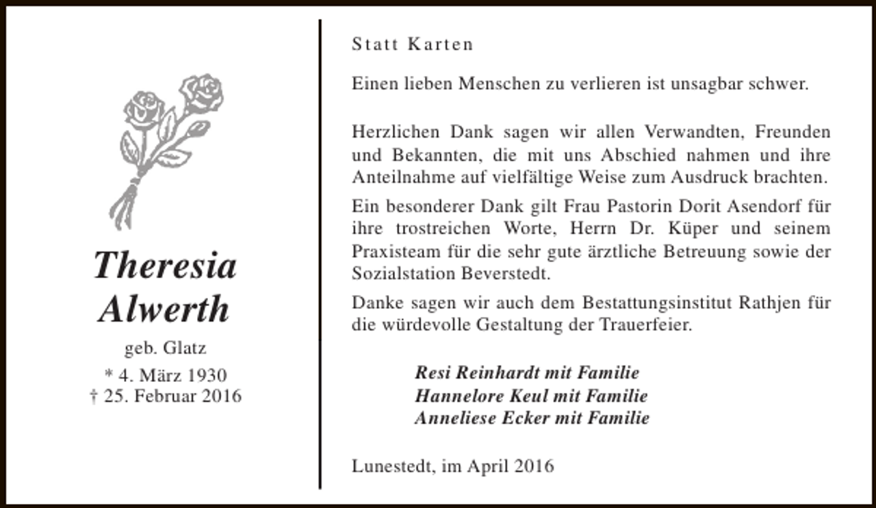 <p>Statt Karten<br />Einen lieben Menschen zu verlieren ist unsagbar schwer.</p><p>Theresia<br />Alwerth</p><p>geb. Glatz<br />* 4. März 1930<br />† 25. Februar 2016</p><p>Herzlichen Dank sagen wir allen Verwandten, Freunden<br />und Bekannten, die mit uns Abschied nahmen und ihre<br />Anteilnahme auf vielfältige Weise zum Ausdruck brachten.<br />Ein besonderer Dank gilt Frau Pastorin Dorit Asendorf für<br />ihre trostreichen Worte, Herrn Dr. Küper und seinem<br />Praxisteam für die sehr gute ärztliche Betreuung sowie der<br />Sozialstation Beverstedt.<br />Danke sagen wir auch dem Bestattungsinstitut Rathjen für<br />die würdevolle Gestaltung der Trauerfeier.<br />Resi Reinhardt mit Familie<br />Hannelore Keul mit Familie<br />Anneliese Ecker mit Familie<br />Lunestedt, im April 2016</p>
