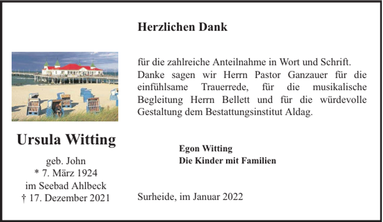 <p>Herzlichen Dank<br />für die zahlreiche Anteilnahme in Wort und Schrift.<br />Danke sagen wir Herrn Pastor Ganzauer für die<br />einfühlsame Trauerrede, für die musikalische<br />Begleitung Herrn Bellett und für die würdevolle<br />Gestaltung dem Bestattungsinstitut Aldag.</p><p>Ursula Witting<br />geb. John<br />* 7. März 1924<br />im Seebad Ahlbeck<br />† 17. Dezember 2021</p><p>Egon Witting<br />Die Kinder mit Familien</p><p>Surheide, im Januar 2022</p>