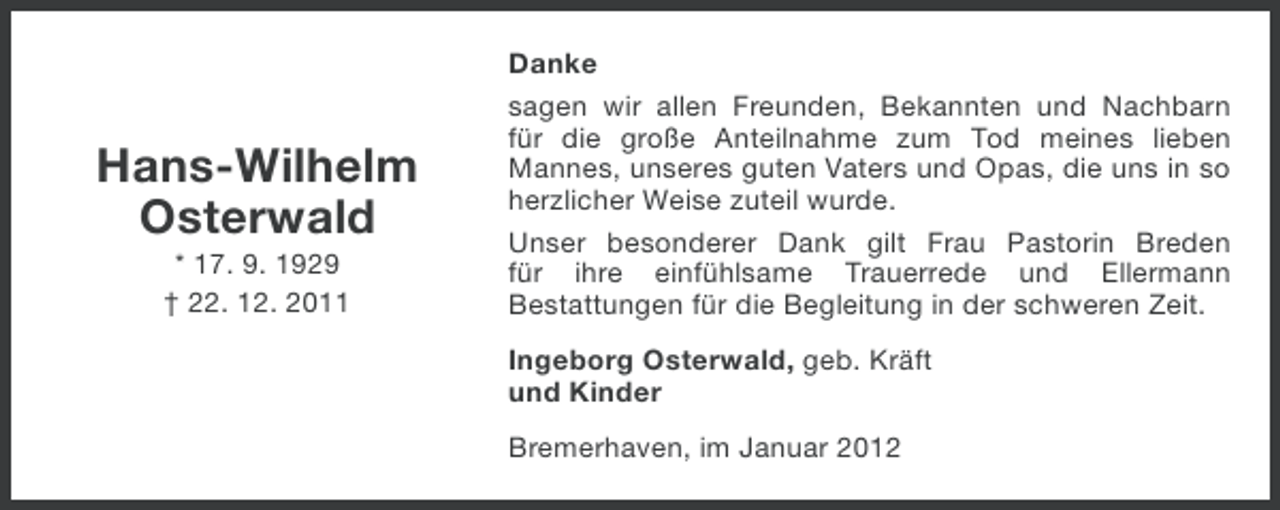 <p>Hans-Wilhelm<br />Osterwald<br />* 17. 9. 1929<br />† 22. 12. 2011</p><p>Danke<br />sagen wir allen Freunden, Bekannten und Nachbarn<br />für die große Anteilnahme zum Tod meines lieben<br />Mannes, unseres guten Vaters und Opas, die uns in so<br />herzlicher Weise zuteil wurde.<br />Unser besonderer Dank gilt Frau Pastorin Breden<br />für ihre einfühlsame Trauerrede und Ellermann<br />Bestattungen für die Begleitung in der schweren Zeit.<br />Ingeborg Osterwald, geb. Kräft<br />und Kinder<br />Bremerhaven, im Januar 2012</p>