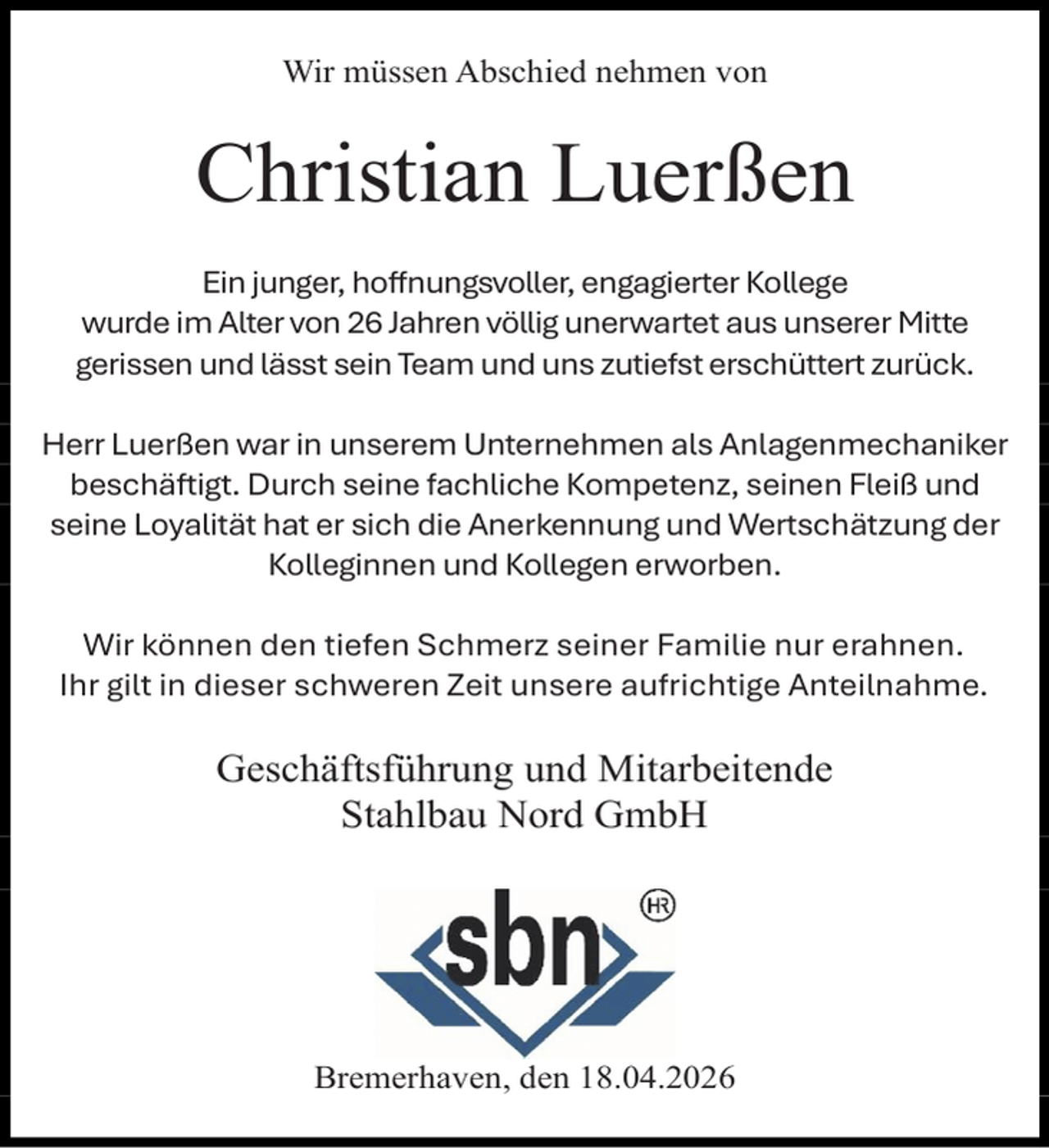 <p>Wir müssen Abschied nehmen von</p><p>Christian Luerßen<br />Ein junger, hoffnungsvoller, engagierter Kollege<br />wurde im Alter von 26 Jahren völlig unerwartet aus unserer Mitte<br />gerissen und lässt sein Team und uns zutiefst erschüttert zurück.<br />Herr Luerßen war in unserem Unternehmen als Anlagenmechaniker<br />beschäftigt. Durch seine fachliche Kompetenz, seinen Fleiß und<br />seine Loyalität hat er sich die Anerkennung und Wertschätzung der<br />Kolleginnen und Kollegen erworben.<br />Wir können den tiefen Schmerz seiner Familie nur erahnen.<br />Ihr gilt in dieser schweren Zeit unsere aufrichtige Anteilnahme.</p><p>Geschäftsführung und Mitarbeitende<br />Stahlbau Nord GmbH</p><p>Bremerhaven, den 18.04.2026</p>