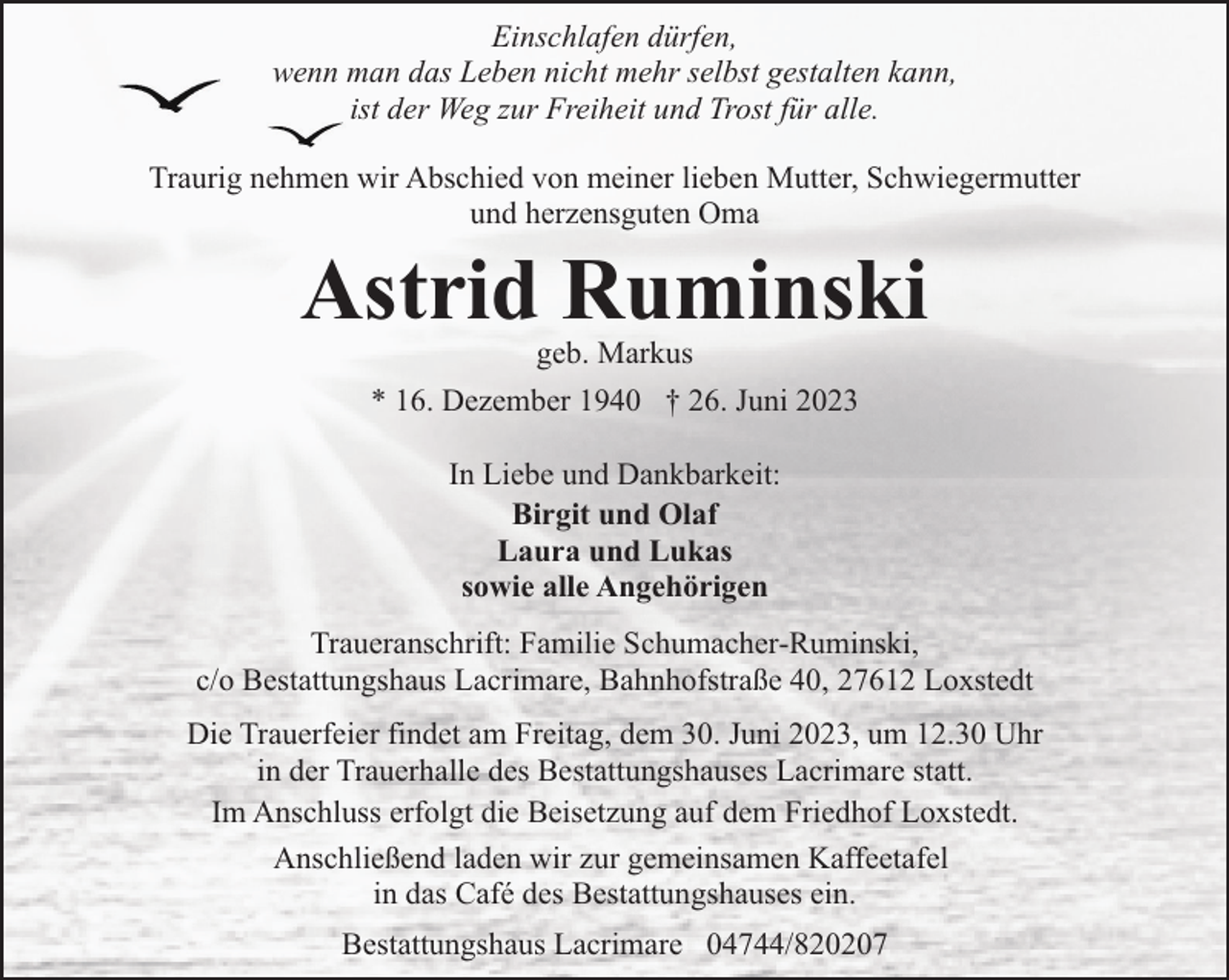 <p>Einschlafen dürfen,<br />wenn man das Leben nicht mehr selbst gestalten kann,<br />ist der Weg zur Freiheit und Trost für alle.<br />Traurig nehmen wir Abschied von meiner lieben Mutter, Schwiegermutter<br />und herzensguten Oma</p><p>Astrid Ruminski<br />geb. Markus<br />* 16. Dezember 1940 † 26. Juni 2023<br />In Liebe und Dankbarkeit:<br />Birgit und Olaf<br />Laura und Lukas<br />sowie alle Angehörigen<br />Traueranschrift: Familie Schumacher-Ruminski,<br />c/o Bestattungshaus Lacrimare, Bahnhofstraße 40, 27612 Loxstedt<br />Die Trauerfeier findet am Freitag, dem 30. Juni 2023, um 12.30 Uhr<br />in der Trauerhalle des Bestattungshauses Lacrimare statt.<br />Im Anschluss erfolgt die Beisetzung auf dem Friedhof Loxstedt.<br />Anschließend laden wir zur gemeinsamen Kaffeetafel<br />in das Café des Bestattungshauses ein.<br />Bestattungshaus Lacrimare 04744/820207</p>